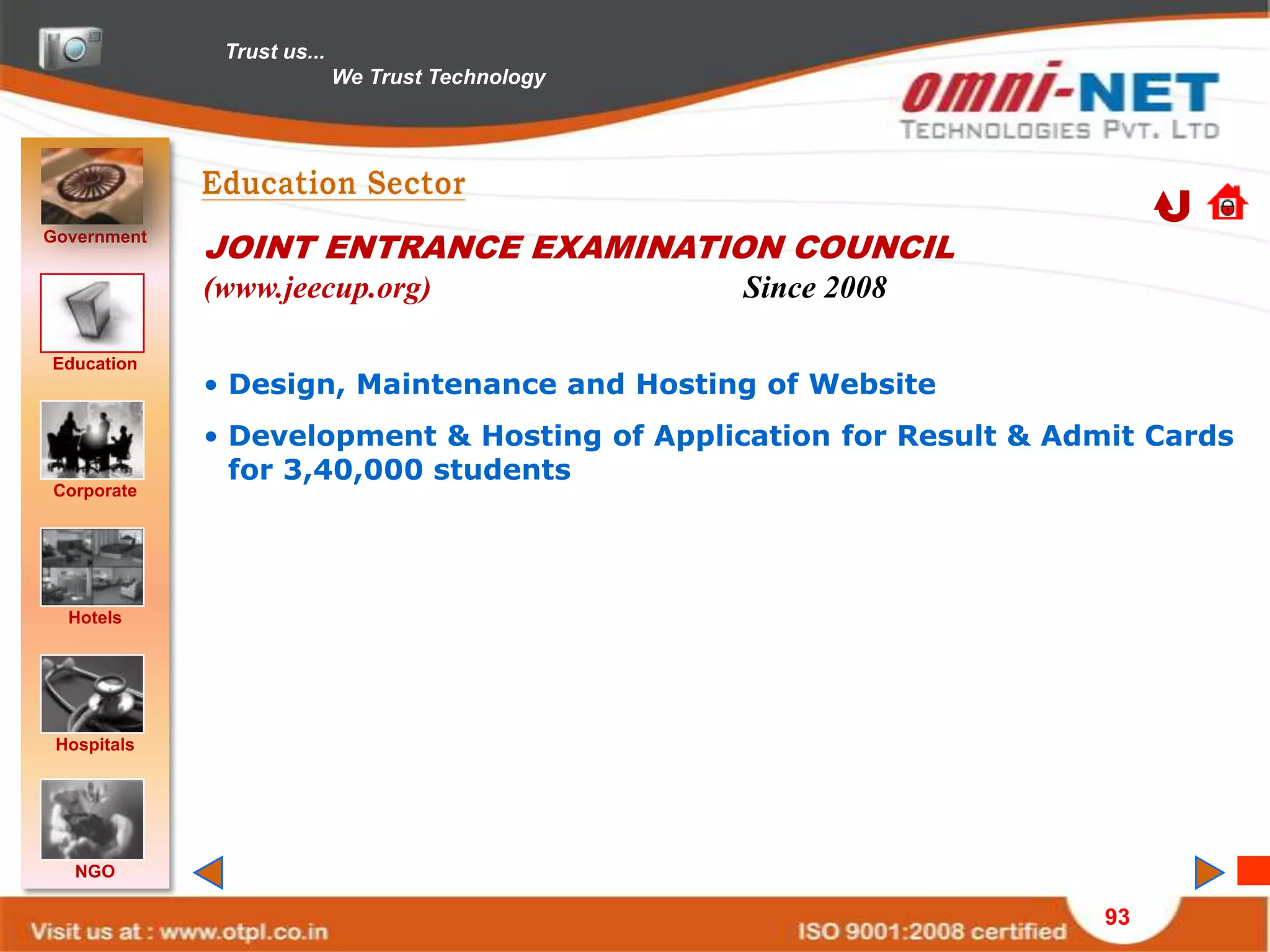 Trust us...
                            We Trust Technology




Government
             JOINT ENTRANCE EXAMINATION COUNCIL
             (www.jeecup.org)                     Since 2008

Education
             • Design, Maintenance and Hosting of Website
             • Development & Hosting of Application for Result & Admit Cards
               for 3,40,000 students
Corporate




  Hotels




 Hospitals




   NGO

                                                                    93
 