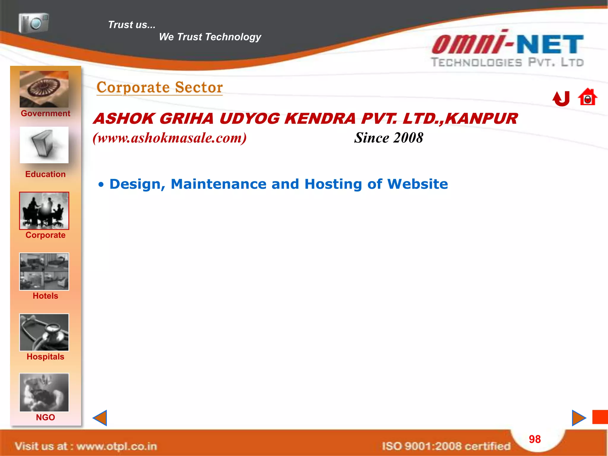 Trust us...
                             We Trust Technology




Government
             ASHOK GRIHA UDYOG KENDRA PVT. LTD.,KANPUR
             (www.ashokmasale.com)                 Since 2008

Education
             • Design, Maintenance and Hosting of Website


Corporate




  Hotels




 Hospitals




   NGO

                                                                98
 