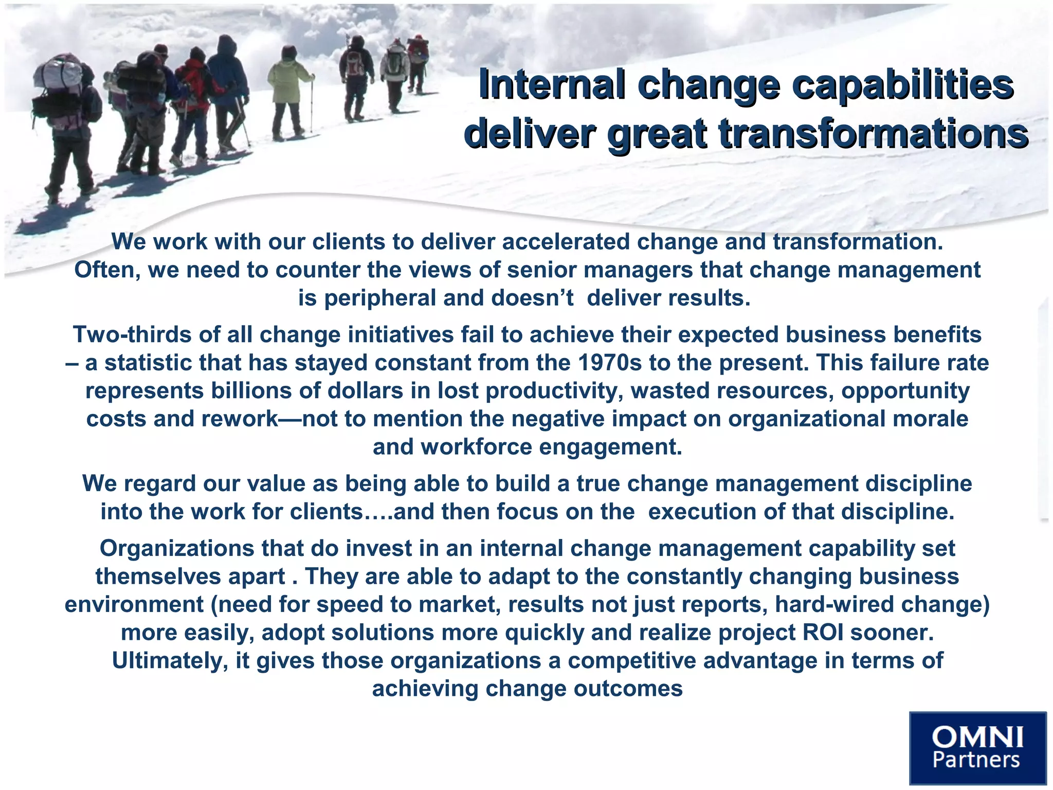 Internal change capabilitiesInternal change capabilities
deliver great transformationsdeliver great transformations
We work with our clients to deliver accelerated change and transformation.
Often, we need to counter the views of senior managers that change management
is peripheral and doesn’t deliver results.
Two-thirds of all change initiatives fail to achieve their expected business benefits
– a statistic that has stayed constant from the 1970s to the present. This failure rate
represents billions of dollars in lost productivity, wasted resources, opportunity
costs and rework—not to mention the negative impact on organizational morale
and workforce engagement.
We regard our value as being able to build a true change management discipline
into the work for clients….and then focus on the execution of that discipline.
Organizations that do invest in an internal change management capability set
themselves apart . They are able to adapt to the constantly changing business
environment (need for speed to market, results not just reports, hard-wired change)
more easily, adopt solutions more quickly and realize project ROI sooner.
Ultimately, it gives those organizations a competitive advantage in terms of
achieving change outcomes
 
