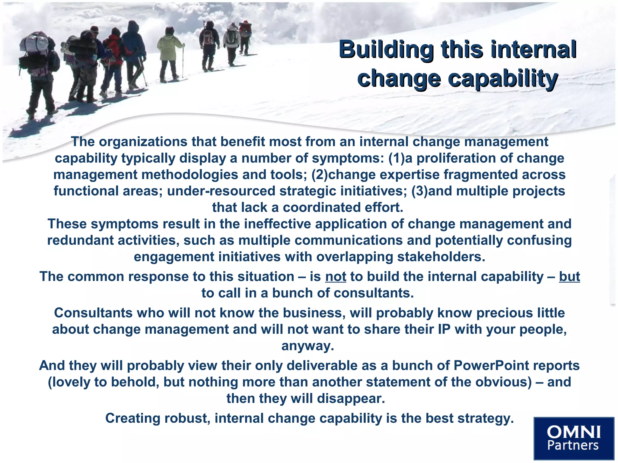 Building this internalBuilding this internal
change capabilitychange capability
The organizations that benefit most from an internal change management
capability typically display a number of symptoms: (1)a proliferation of change
management methodologies and tools; (2)change expertise fragmented across
functional areas; under-resourced strategic initiatives; (3)and multiple projects
that lack a coordinated effort.
These symptoms result in the ineffective application of change management and
redundant activities, such as multiple communications and potentially confusing
engagement initiatives with overlapping stakeholders.
The common response to this situation – is not to build the internal capability – but
to call in a bunch of consultants.
Consultants who will not know the business, will probably know precious little
about change management and will not want to share their IP with your people,
anyway.
And they will probably view their only deliverable as a bunch of PowerPoint reports
(lovely to behold, but nothing more than another statement of the obvious) – and
then they will disappear.
Creating robust, internal change capability is the best strategy.
 