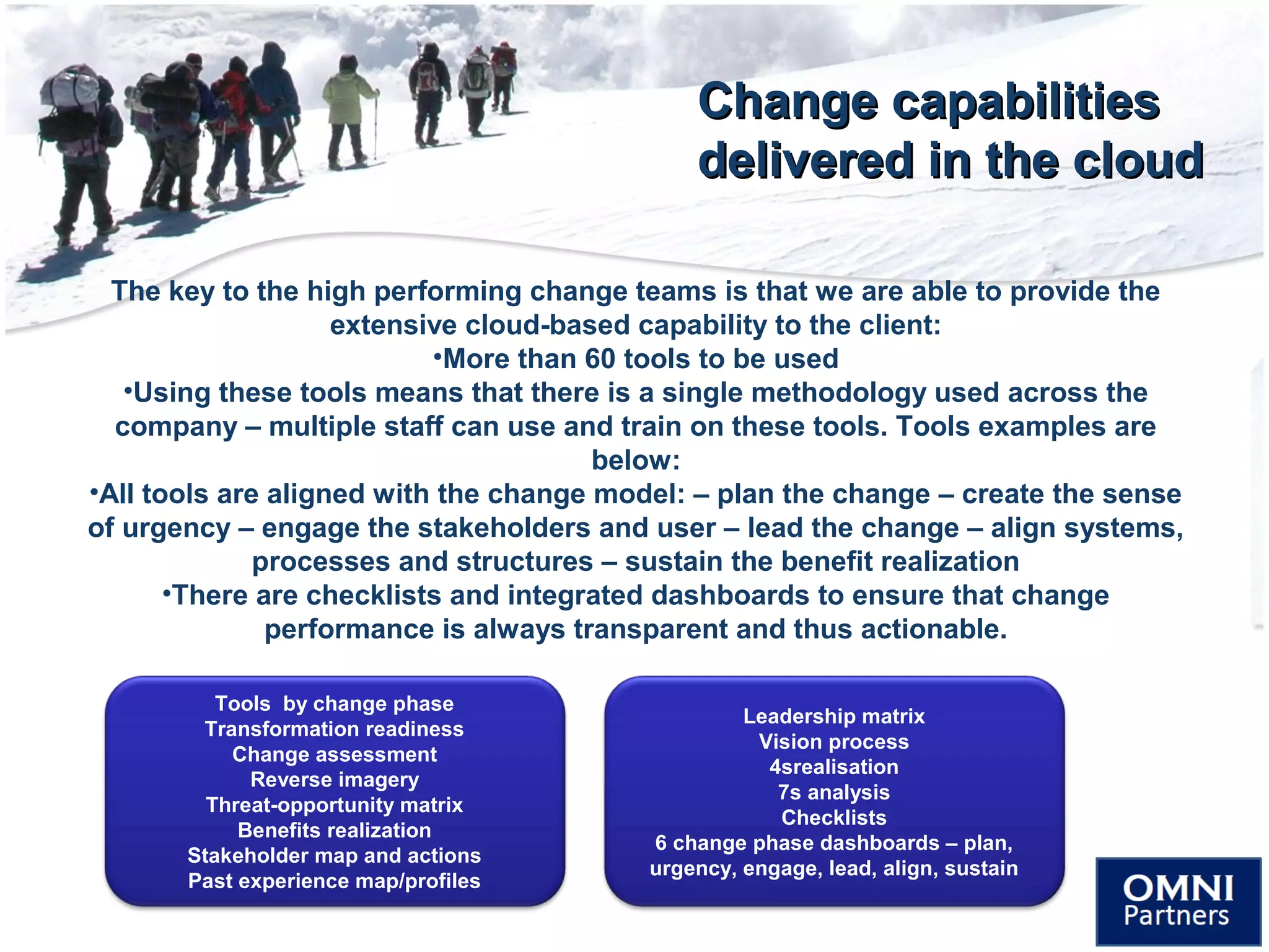 Change capabilitiesChange capabilities
delivered in the clouddelivered in the cloud
The key to the high performing change teams is that we are able to provide the
extensive cloud-based capability to the client:
•More than 60 tools to be used
•Using these tools means that there is a single methodology used across the
company – multiple staff can use and train on these tools. Tools examples are
below:
•All tools are aligned with the change model: – plan the change – create the sense
of urgency – engage the stakeholders and user – lead the change – align systems,
processes and structures – sustain the benefit realization
•There are checklists and integrated dashboards to ensure that change
performance is always transparent and thus actionable.
Tools by change phase
Transformation readiness
Change assessment
Reverse imagery
Threat-opportunity matrix
Benefits realization
Stakeholder map and actions
Past experience map/profiles
Leadership matrix
Vision process
4srealisation
7s analysis
Checklists
6 change phase dashboards – plan,
urgency, engage, lead, align, sustain
 