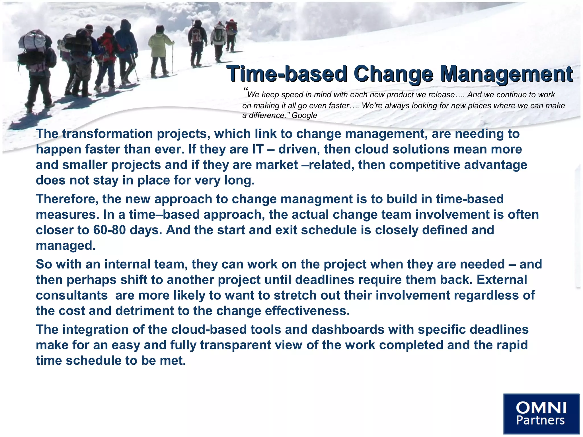 Time-based Change ManagementTime-based Change Management
The transformation projects, which link to change management, are needing to
happen faster than ever. If they are IT – driven, then cloud solutions mean more
and smaller projects and if they are market –related, then competitive advantage
does not stay in place for very long.
Therefore, the new approach to change managment is to build in time-based
measures. In a time–based approach, the actual change team involvement is often
closer to 60-80 days. And the start and exit schedule is closely defined and
managed.
So with an internal team, they can work on the project when they are needed – and
then perhaps shift to another project until deadlines require them back. External
consultants are more likely to want to stretch out their involvement regardless of
the cost and detriment to the change effectiveness.
The integration of the cloud-based tools and dashboards with specific deadlines
make for an easy and fully transparent view of the work completed and the rapid
time schedule to be met.
“We keep speed in mind with each new product we release…. And we continue to work
on making it all go even faster…. We’re always looking for new places where we can make
a difference.” Google
 