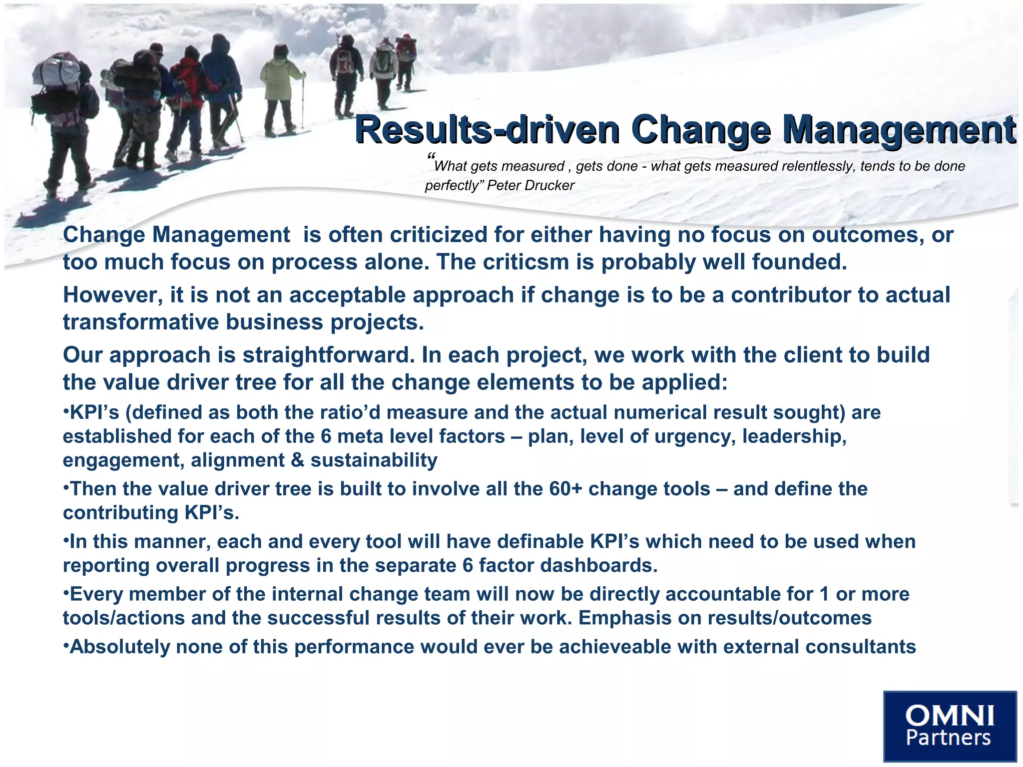 Results-driven Change ManagementResults-driven Change Management
Change Management is often criticized for either having no focus on outcomes, or
too much focus on process alone. The criticsm is probably well founded.
However, it is not an acceptable approach if change is to be a contributor to actual
transformative business projects.
Our approach is straightforward. In each project, we work with the client to build
the value driver tree for all the change elements to be applied:
•KPI’s (defined as both the ratio’d measure and the actual numerical result sought) are
established for each of the 6 meta level factors – plan, level of urgency, leadership,
engagement, alignment & sustainability
•Then the value driver tree is built to involve all the 60+ change tools – and define the
contributing KPI’s.
•In this manner, each and every tool will have definable KPI’s which need to be used when
reporting overall progress in the separate 6 factor dashboards.
•Every member of the internal change team will now be directly accountable for 1 or more
tools/actions and the successful results of their work. Emphasis on results/outcomes
•Absolutely none of this performance would ever be achieveable with external consultants
“What gets measured , gets done - what gets measured relentlessly, tends to be done
perfectly” Peter Drucker
 