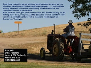 If you farm, you get to learn a lot about good business. At work, we can
talk about transformation and strategic advantage etc………then achieve
nothing and blame it on the lack of funding, market conditions, the
consultants or even our customers.
But if you have cows, you can’t fool the cows. You need to actually do the
milking, twice a day, every day. And by doing this you can transform hard
work into a profitable venture. Talk is cheap and results speak for
themselves. Thank you.
Paul Kell
Omni Partners
Level 8, 350 Collins St
Melbourne 3000
(+614)12926532
 