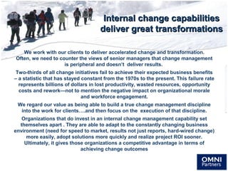 Internal change capabilitiesInternal change capabilities
deliver great transformationsdeliver great transformations
We work with our clients to deliver accelerated change and transformation.
Often, we need to counter the views of senior managers that change management
is peripheral and doesn’t deliver results.
Two-thirds of all change initiatives fail to achieve their expected business benefits
– a statistic that has stayed constant from the 1970s to the present. This failure rate
represents billions of dollars in lost productivity, wasted resources, opportunity
costs and rework—not to mention the negative impact on organizational morale
and workforce engagement.
We regard our value as being able to build a true change management discipline
into the work for clients….and then focus on the execution of that discipline.
Organizations that do invest in an internal change management capability set
themselves apart . They are able to adapt to the constantly changing business
environment (need for speed to market, results not just reports, hard-wired change)
more easily, adopt solutions more quickly and realize project ROI sooner.
Ultimately, it gives those organizations a competitive advantage in terms of
achieving change outcomes
 
