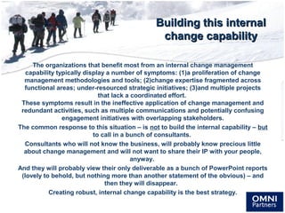 Building this internalBuilding this internal
change capabilitychange capability
The organizations that benefit most from an internal change management
capability typically display a number of symptoms: (1)a proliferation of change
management methodologies and tools; (2)change expertise fragmented across
functional areas; under-resourced strategic initiatives; (3)and multiple projects
that lack a coordinated effort.
These symptoms result in the ineffective application of change management and
redundant activities, such as multiple communications and potentially confusing
engagement initiatives with overlapping stakeholders.
The common response to this situation – is not to build the internal capability – but
to call in a bunch of consultants.
Consultants who will not know the business, will probably know precious little
about change management and will not want to share their IP with your people,
anyway.
And they will probably view their only deliverable as a bunch of PowerPoint reports
(lovely to behold, but nothing more than another statement of the obvious) – and
then they will disappear.
Creating robust, internal change capability is the best strategy.
 