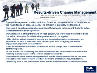 Results-driven Change ManagementResults-driven Change Management
Change Management is often criticized for either having no focus on outcomes, or
too much focus on process alone. The criticsm is probably well founded.
However, it is not an acceptable approach if change is to be a contributor to actual
transformative business projects.
Our approach is straightforward. In each project, we work with the client to build
the value driver tree for all the change elements to be applied:
•KPI’s (defined as both the ratio’d measure and the actual numerical result sought) are
established for each of the 6 meta level factors – plan, level of urgency, leadership,
engagement, alignment & sustainability
•Then the value driver tree is built to involve all the 60+ change tools – and define the
contributing KPI’s.
•In this manner, each and every tool will have definable KPI’s which need to be used when
reporting overall progress in the separate 6 factor dashboards.
•Every member of the internal change team will now be directly accountable for 1 or more
tools/actions and the successful results of their work. Emphasis on results/outcomes
•Absolutely none of this performance would ever be achieveable with external consultants
“What gets measured , gets done - what gets measured relentlessly, tends to be done
perfectly” Peter Drucker
 