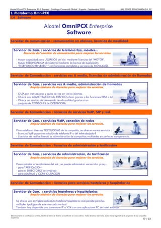 Alcatel OmniPCX Enterprise R5.1 Express - Catálogo Comercial Global - España - Septiembre 2003                                                         8AL 02003 3306 DMASA Ed. 02
1. Plataforma OmniPCX
Anexos
1.4 Software


                                             Alcatel OmniPCX Enterprise
                                                      Software
Servidor de comunicación : comunicación en oficinas, licencias de movilidad


   Servidor de Com. : servicios de telefonía fija, móviles...
                 Licencias del servidor de comunicación para mejorar los servicios.

       - Mayor capacidad para USUARIOS del sist. mediante licencias del "MOTOR".
       - Mayor REDUNDANCIA del sistema mediante la licencia de duplicación.
       - "TELÉFONOS REFLEXES™" con funciones completas y servocio de MOVILIDAD.


Servidor de Comunicación : servicios voz & media, licencias de administración de llamadas

   Servidor de Com. : servicios voz & media, administración de llamadas
                          Amplio abánico de licencias para mejorar los servicios.

       - GUÍA por instrucciones y guías de voz en varios idiomas.
       - Ofrece una ADMINTRACION de TRÁFICO eficaz gracias a las funciones DISA o ARS.
       - Ofrece un servicio de bienvenida de alta calidad gracias a un
         conjunto de CONSOLAS de OPERADORA.


Servidor de Comunicación : licencias de servicios VoIP, SIP y red.

   Servidor de Com. : servicios VoIP, conexión de redes
                          Amplio abánico de licencias para mejorar los servicios.

       Para satisfacer diversas TOPOLOGÍAS de la compañía, se ofrecen varios servicios :
       - licencias VoIP para una solución de telefonía IP o del teletrabajador?
       - Licencias de red facilitando la administración de compañías multisedes en perfecta transparencia.


Servidor de Comunicación : licencias de administración y tarificación

   Servidor de Com. : servicios de administración, de tarificación
                          Amplio abánico de licencias para mejorar los servicios.

       Para controlar el rendimiento del sist., se puede adiministrar varias info. proxy :
       - para TARIFICACION
       - para el DIRECTORIO de empresa
       - para ALARMAS y CONFIGURACION


Servidor de Comunicación : licencias para servicios hosteleros y hospitalarios

   Servidor de Com. : servicios hosteleros y hospitalarios
                          Amplio abánico de licencias para mejorar los servicios.

       Se ofrece una completa aplicación hotelera/hospitalaria incorporada para las
       múltiples tipologías de este mercado vertical.
       También hay disponible una conexione IP o V24 con una aplicacione PC de hotel estándar.


Este documento no constituye un contrato. Alcatel se reserva el derecho a modificarlo sin aviso anterior. Todos derechos reservados. Cada marca registrada es la propiedad de sus compañÍas
respectivas.
                                                                                                                                                                                     17 / 32
 
