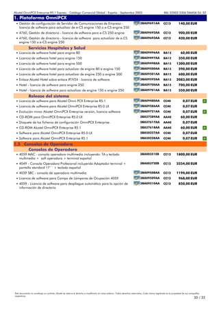 Alcatel OmniPCX Enterprise R5.1 Express - Catálogo Comercial Global - España - Septiembre 2003                                                         8AL 02003 3306 DMASA Ed. 02
1. Plataforma OmniPCX
Anexos
 • Gestión de configuración de Servidor de Comunicaciones de Empresa -                                                         3BA09691AA             CC12            140,00 EUR
    licencia de software para actualizar de e-CS engine 150 a e-CS engine 250
 • 4760, Gestión de directorio - licencia de software para e-CS 250 engine                                                     3BA09692AA             CC12            900,00 EUR
 • 4760, Gestión de directorio - licencia de software para actualizar de e-CS                                                  3BA09693AA             CC12            420,00 EUR
    engine 150 a e-CS engine 250
             Servicios Hospitales y Salud
 • Licencia de software hotel para engine 80                                                                                   3BA09496AA             BA15              60,00 EUR
 • Licencia de software hotel para engine 150                                                                                  3BA09497AA             BA15            350,00 EUR
 • Licencia de software hotel para engine 500                                                                                  3BA09498AA             BA15         1300,00 EUR
 • Licencia de software hotel para actualizar de engine 80 a engine 150                                                        3BA09500AA             BA15            290,00 EUR
 • Licencia de software hotel para actualizar de engine 250 a engine 500                                                       3BA09501AA             BA15            600,00 EUR
 • Enlace Alcatel Hotel sobre enlace IP/V24 - licencia de software                                                             3BA09592AA             BA15         2083,00 EUR
 • Hotel - licencia de software para engine 250                                                                                3BA09700AA             BA15            700,00 EUR
 • Hotel - licencia de software para actualizar de engine 150 a engine 250                                                     3BA09701AA             BA15            350,00 EUR
             Release del sistema
 • Licencia de software para Alcatel Omni PCX Enterprise R5.1                                                                  3BA09480AA             CC40                0,07 EUR
 • Licencia de software para Alcatel OmniPCX Enterprise R5.0 LX                                                                3BA09586AA             CC40                0,07 EUR
 • Evolución minor Alcatel OmniPCX Enterprise versión, licencia software                                                       3BA09721AA             CC40                0,07 EUR
 • CD-ROM para OmniPCX Enterprise R5.0 LX                                                                                      3BA27589AA             AA40              60,00 EUR
 • Disquete de los ficheros de configuración OmniPCX Enterprise.                                                               3BA27617AA             AA40                0,07 EUR
 • CD-ROM Alcatel OmniPCX Enterprise R5.1                                                                                      3BA27618AA             AA40              60,00 EUR
 • Software para Alcatel OmniPCX Enterprise R5.0 LX                                                                            3BA50227AA             CC40                0,07 EUR
 • Software para Alcatel OmniPCX Enterprise R5.1                                                                               3BA50228AA             CC40                0,07 EUR
1.5 Consolas de Operadora
      Consolas de Operadora
 • 4059 MAC - consola operadora multimedia incluyendo: TA y teclado                                                            3BA00351EB             CC12         1800,00 EUR
    multimedia + soft operadora + terminal español
 • 4049 - Consola Operadora Profesional incluyendo Adaptador terminal +                                                        3BA00372EB             CC12         3254,00 EUR
    pantalla standard 17´´ + teclado español
 • 4059 SBC - consola de operadora multimedia                                                                                  3BA09508AA             CC12         1194,00 EUR
 • Licencia de software para Campo de Lámparas de Ocupación 4059                                                               3BA09509AA             CC12            968,00 EUR
 • 4059 - Licencia de software para despliegue automático para la opción de                                                    3BA09510AA             CC12            850,00 EUR
    información de directorio




Este documento no constituye un contrato. Alcatel se reserva el derecho a modificarlo sin aviso anterior. Todos derechos reservados. Cada marca registrada es la propiedad de sus compañÍas
respectivas.
                                                                                                                                                                                     20 / 32
 