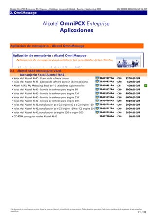 Alcatel OmniPCX Enterprise R5.1 Express - Catálogo Comercial Global - España - Septiembre 2003                                                         8AL 02003 3306 DMASA Ed. 02
2. OmniMessage
Anexos


                                             Alcatel OmniPCX Enterprise
                                                     Aplicaciones

Aplicación de mensajería - Alcatel OmniMessage


   Aplicación de mensajería : Alcatel OmniMessage
       Aplicaciones de mensajería para satisfacer las necesidades de los clientes.

         Aplicación de mensajería vocal Alcatel 4635 para PYMES
2.1 Alcatel 4645 Mensajeria Vocal
      Mensajeria Vocal Alcatel 4645
 • Voice Mail Alcatel 4645 - Licencia de software básica                                                                       3BA09477AA             CC10         1200,00 EUR
 • Voice Mail Alcatel 4645 - Licencia de software para un idioma adicional                                                     3BA09479AA             CC10            600,00 EUR
 • Alcatel 4645, My Messaging. Pack de 10 utilizadores suplementarios                                                          3BA09481AA             CC11            400,00 EUR
 • Voice Mail Alcatel 4645 - licencia de software para engine 80                                                               3BA09657AA             CC10         1000,00 EUR
 • Voice Mail Alcatel 4645 - licencia de software para engine 150                                                              3BA09658AA             CC10         4000,00 EUR
 • Voice Mail Alcatel 4645 - licencia de software para engine 250                                                              3BA09659AA             CC10         6000,00 EUR
 • Voice Mail Alcatel 4645 - licencia de software para engine 500                                                              3BA09660AA             CC10         9850,00 EUR
 • Voice Mail Alcatel 4645, actualización de e-CS engine 80 a e-CS engine 150                                                  3BA09716AA             CC10         3000,00 EUR
 • Voice Mail Alcatel 4645, actualización de e-CS engine 150 a e-CS engine 250                                                 3BA09717AA             CC10         2000,00 EUR
 • Voice Mail Alcatel 4645, actualización de engine 250 a engine 500                                                           3BA09718AA             CC10         3850,00 EUR
 • CD-ROM para guías vocales Alcatel 4645                                                                                      3BA27588AA             CC10              60,00 EUR




Este documento no constituye un contrato. Alcatel se reserva el derecho a modificarlo sin aviso anterior. Todos derechos reservados. Cada marca registrada es la propiedad de sus compañÍas
respectivas.
                                                                                                                                                                                     21 / 32
 