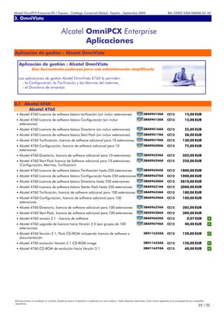 Alcatel OmniPCX Enterprise R5.1 Express - Catálogo Comercial Global - España - Septiembre 2003                                                         8AL 02003 3306 DMASA Ed. 02
3. OmniVista
Anexos


                                             Alcatel OmniPCX Enterprise
                                                     Aplicaciones
Aplicación de gestión - Alcatel OmniVista

   Aplicación de gestión : Alcatel OmniVista
                Una herramienta poderosa para una administración simplificada

   Las aplicaciones de gestión Alcatel OmniVista 4760 le permiten :
     - la Configuración, la Tarificación y las Alarmas del sistemas,
     - el Directorio de empresa.



3.1 Alcatel 4760
      Alcatel 4760
 • Alcatel 4760 Licencia de software básico tarificación (sin incluir extensiones)                                             3BA09612AA             CC12              15,00 EUR
 • Alcatel 4760 Licencia de software básico Configuración (sin incluir                                                         3BA09613AA             CC12              15,00 EUR
    extensiones)
 • Alcatel 4760 Licencia de software básico Directorio (sin incluir extensiones)                                               3BA09616AA             CC12              25,00 EUR
 • Alcatel 4760 Licencia de software básico Start Pack (sin incluir extensiones)                                               3BA09617AA             CC12              28,00 EUR
 • Alcatel 4760 Tarificatción, licencia de software adicional para 10 extensiones                                              3BA09619AA             CC12            130,00 EUR
 • Alcatel 4760 Configuración, licencia de software adicional para 10                                                          3BA09620AA             CC12              75,00 EUR
    extensiones
 • Alcatel 4760 Directorio, licencia de software adicional para 10 extensiones                                                 3BA09623AA             CC12            205,00 EUR
 • Alcatel 4760 Start Pack licencia de Software adicional para 10 extensiones                                                  3BA09624AA             CC12            250,00 EUR
    (Configuración, Alarmas, Tarificacion)
 • Alcatel 4760 Licencia de software básico Tarificación hasta 250 extensiones                                                 3BA09626AA             CC12         1800,00 EUR
 • Alcatel 4760 Licencia de software básico Configuración hasta 250 extensiones                                                3BA09627AA             CC12         1000,00 EUR
 • Alcatel 4760 Licencia de software básico Directorio hasta 250 extensiones                                                   3BA09630AA             CC12         2810,00 EUR
 • Alcatel 4760 Licencia de software básico Starter Pack hasta 250 extensiones                                                 3BA09631AA             CC12         3000,00 EUR
 • Alcatel 4760 Tarificación, licencia de software adicional para 100 extensiones                                              3BA09633AA             CC12            180,00 EUR
 • Alcatel 4760 Configuración, licencia de software adicional para 100                                                         3BA09634AA             CC12            100,00 EUR
    extensiones
 • Alcatel 4760 Directorio, licencia de software adicional para 100 extensiones                                                3BA09637AA             CC12            285,00 EUR
 • Alcatel 4760 Start Pack, licencia de software adicional para 100 extensiones                                                3BA09638AA             CC12            300,00 EUR
 • Alcatel 4760 version 2.1 - licencia de software                                                                             3BA09662AA             CC12                0,07 EUR
 • Alcatel 4760 upgrade de licencia hacia Versión 2.0 (por grupos de 100                                                       3BA09674AA             CC12              40,00 EUR
    extensiones)
 • Alcatel 4760 Versión 2.1, Pack CD-ROM incluyendo licencia de software y                                                     3BH11632AA             CC12            120,00 EUR
    documentación
 • Alcatel 4760 evolución Versión 2.1 CD-ROM image                                                                             3BH11633AA             CC12            120,00 EUR
 • Alcatel 4760 CD-ROM de evolución hacia Versión 2.1                                                                          3BH11637AA             CC12              60,00 EUR




Este documento no constituye un contrato. Alcatel se reserva el derecho a modificarlo sin aviso anterior. Todos derechos reservados. Cada marca registrada es la propiedad de sus compañÍas
respectivas.
                                                                                                                                                                                     22 / 32
 