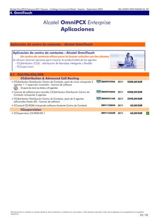 Alcatel OmniPCX Enterprise R5.1 Express - Catálogo Comercial Global - España - Septiembre 2003                                                         8AL 02003 3306 DMASA Ed. 02
4. OmniTouch
Anexos


                                             Alcatel OmniPCX Enterprise
                                                     Aplicaciones

Aplicación de centro de contactos - Alcatel OmniTouch

   Aplicación de centro de contactos : Alcatel OmniTouch
             Un centro de contacto eficaz para la buena relación con los clientes.
  Se ofrecen diversas opciones para mejorar la productividad de los agentes:
    - CCdistribution (CCd) : distribución de llamadas inteligente y flexible.
    - CCSupervision.


4.1 CCd/CCs/CCa/ACR
      CCdistribution & Advanced Call Routing
 • CCdistribution Distribución Centro de Contacto, pack de inicio incluyendo 5                                                 3BA09529AA             CC11         4500,00 EUR
    agentes + 1 supervisor monositio - licencia de software
              El pack de inicio se limita a 25 agentes

 • Licencia de software para servidor CCdistribution Distribución Centro de                                                    3BA09530AA             CC11         4500,00 EUR
    Contacto incluyendo 5 agentes
 • CCdistribution Distribución Centro de Contacto, pack de 5 agentes                                                           3BA09531AA             CC11         3590,00 EUR
    adicionales (hasta 50) - licencia de software
 • CCwizard CD-ROM incluyendo software Asistente Centro de Contacto                                                            3BH11508AA             CC11              60,00 EUR
             CCsupervision
 • CCSupervision CD-ROM R5.1                                                                                                   3BH11646AB             CC11              60,00 EUR




Este documento no constituye un contrato. Alcatel se reserva el derecho a modificarlo sin aviso anterior. Todos derechos reservados. Cada marca registrada es la propiedad de sus compañÍas
respectivas.
                                                                                                                                                                                     23 / 32
 