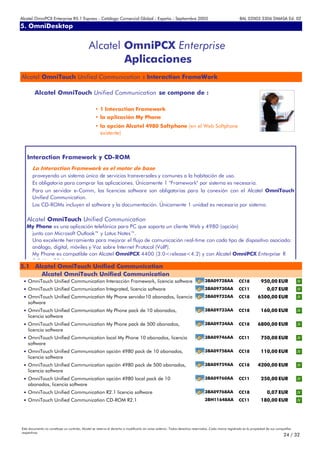 Alcatel OmniPCX Enterprise R5.1 Express - Catálogo Comercial Global - España - Septiembre 2003                                                         8AL 02003 3306 DMASA Ed. 02
5. OmniDesktop
Anexos


                                              Alcatel OmniPCX Enterprise
                                                      Aplicaciones
Alcatel OmniTouch Unified Communication : Interaction FrameWork

        Alcatel OmniTouch Unified Communication se compone de :

                                                   • 1 Interaction Framework
                                                   • la aplicación My Phone
                                                   • la opción Alcatel 4980 Softphone (en el Web Softphone
                                                     existente)



   Interaction Framework y CD-ROM
       La Interaction Framework es el motor de base
       proveyendo un sistema único de servicios transversales y comunes a la habitación de uso.
       Es obligatoria para comprar las aplicaciones. Únicamente 1 "Framework" por sistema es necesaria.
       Para un servidor e-Comm, las licencias software son obligatorias para la conexión con el Alcatel OmniTouch
       Unified Communication.
       Los CD-ROMs incluyen el software y la documentación. Únicamente 1 unidad es necesaria por sistema.

   Alcatel OmniTouch Unified Communication
   My Phone es una aplicación telefónica para PC que soporta un cliente Web y 4980 (opción)
    junto con Microsoft Outlook™ y Lotus Notes™.
    Una excelente herramienta para mejorar el flujo de comunicación real-time con cada tipo de dispositivo asociado:
    análogo, digital, móviles y Voz sobre Internet Protocol (VoIP).
    My Phone es compatible con Alcatel OmniPCX 4400 (3.0<release<4.2) y con Alcatel OmniPCX Enterprise R
    50U      R5 1
5.1 Alcatel OmniTouch Unified Communication
      Alcatel OmniTouch Unified Communication
 • OmniTouch Unified Communication Interacción Framework, licencia software                                                    3BA09728AA             CC18            950,00 EUR
 • OmniTouch Unified Communication Integrated, licencia software                                                               3BA09730AA             CC11                0,07 EUR
 • OmniTouch Unified Communication My Phone servidor10 abonados, licencia                                                      3BA09732AA             CC18         6500,00 EUR
    software
 • OmniTouch Unified Communication My Phone pack de 10 abonados,                                                               3BA09733AA             CC18            160,00 EUR
    licencia software
 • OmniTouch Unified Communication My Phone pack de 500 abonados,                                                              3BA09734AA             CC18         6800,00 EUR
    licencia software
 • OmniTouch Unified Communication local My Phone 10 abonados, licencia                                                        3BA09746AA             CC11            750,00 EUR
    software
 • OmniTouch Unified Communication opción 4980 pack de 10 abonados,                                                            3BA09758AA             CC18            110,00 EUR
    licencia software
 • OmniTouch Unified Communication opción 4980 pack de 500 abonados,                                                           3BA09759AA             CC18         4200,00 EUR
    licencia software
 • OmniTouch Unified Communication opción 4980 local pack de 10                                                                3BA09760AA             CC11            250,00 EUR
    abonados, licencia software
 • OmniTouch Unified Communication R2.1 licencia software                                                                      3BA09768AA             CC18                0,07 EUR
 • OmniTouch Unified Communication CD-ROM R2.1                                                                                 3BH11648AA             CC11            180,00 EUR




Este documento no constituye un contrato. Alcatel se reserva el derecho a modificarlo sin aviso anterior. Todos derechos reservados. Cada marca registrada es la propiedad de sus compañÍas
respectivas.
                                                                                                                                                                                     24 / 32
 