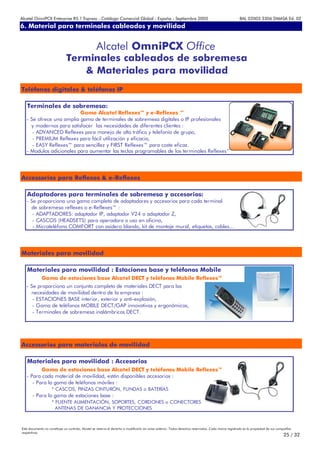 Alcatel OmniPCX Enterprise R5.1 Express - Catálogo Comercial Global - España - Septiembre 2003                                                         8AL 02003 3306 DMASA Ed. 02
6. Material para terminales cableados y movilidad
Anexos


                                                   Alcatel OmniPCX Office
                              Terminales cableados de sobremesa
                                 & Materiales para movilidad
Teléfonos digitales & teléfonos IP

   Terminales de sobremesa:
                          Gama Alcatel Reflexes™ y e-Reflexes ™
   - Se ofrece una amplia gama de terminales de sobremesa digitales o IP profesionales
     y modernos para satisfacer las necesidades de diferentes clientes :
      - ADVANCED Reflexes para manejo de alto tráfico y telefonía de grupo,
      - PREMIUM Reflexes para fácil utilización y eficacia,
      - EASY Reflexes™ para sencillez y FIRST Reflexes™ para coste eficaz.
   - Modulos adicionales para aumentar las teclas programables de los terminales Reflexes™




Accessorios para Reflexes & e-Reflexes

   Adaptadores para terminales de sobremesa y accesorios:
   - Se proporciona una gama completa de adaptadores y accesorios para cada terminal
     de sobremesa reflexes o e-Reflexes™ :
      - ADAPTADORES: adaptador IP, adaptador V24 o adaptador Z,
      - CASCOS (HEADSETS) para operadora o uso en oficina,
      - Microteléfono COMFORT con asidero blando, kit de montaje mural, etiquetas, cables…




Materiales para movilidad

   Materiales para movilidad : Estaciones base y teléfonos Mobile
             Gama de estaciones base Alcatel DECT y teléfonos Mobile Reflexes™
   - Se proporciona un conjunto completo de materiales DECT para las
     necesidades de movilidad dentro de la empresa :
      - ESTACIONES BASE interior, exterior y anti-explosión,
      - Gama de teléfonos MOBILE DECT/GAP innovativos y ergonómicos,
      - Terminales de sobremesa inalámbricos DECT.




Accessorios para materiales de movilidad

   Materiales para movilidad : Accesorios
          Gama de estaciones base Alcatel DECT y teléfonos Mobile Reflexes™
   - Para cada material de movilidad, están disponibles accesorios :
      - Para la gama de teléfonos móviles :
                    * CASCOS, PINZAS CINTURÓN, FUNDAS o BATERÍAS
       - Para la gama de estaciones base :
                    * FUENTE ALIMENTACIÓN, SOPORTES, CORDONES o CONECTORES
                      ANTENAS DE GANANCIA Y PROTECCIONES



Este documento no constituye un contrato. Alcatel se reserva el derecho a modificarlo sin aviso anterior. Todos derechos reservados. Cada marca registrada es la propiedad de sus compañÍas
respectivas.
                                                                                                                                                                                     25 / 32
 