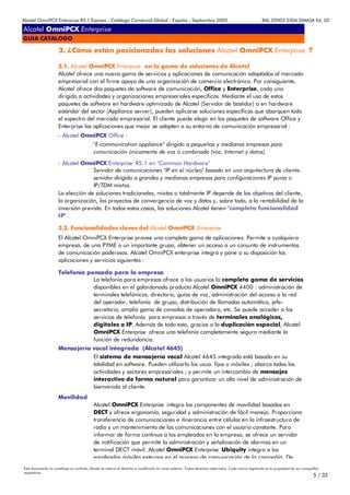 Alcatel OmniPCX Enterprise R5.1 Express - Catálogo Comercial Global - España - Septiembre 2003                                                         8AL 02003 3306 DMASA Ed. 02

Alcatel OmniPCX Enterprise
GUIA CATALOGO

                      3. ¿Cómo están posicionadas las soluciones Alcatel OmniPCX Enterprise ?

                     3.1. Alcatel OmniPCX Enterprise en la gama de soluciones de Alcatel
                     Alcatel ofrece una nueva gama de servicios y aplicaciones de comunicación adaptados al mercado
                     empresarial con el firme apoyo de una organización de comercio electrónico. Por consiguiente,
                     Alcatel ofrece dos paquetes de software de comunicación, Office y Enterprise, cada uno
                     dirigido a actividades y organizaciones empresariales específicas. Mediante el uso de estos
                     paquetes de software en hardware optimizado de Alcatel (Servidor de bastidor) o en hardware
                     estándar del sector (Appliance server), pueden aplicarse soluciones específicas que abarquen todo
                     el espectro del mercado empresarial. El cliente puede elegir en los paquetes de software Office y
                     Enterprise las aplicaciones que mejor se adapten a su entorno de comunicación empresarial :
                     - Alcatel OmniPCX Office :
                                            "E-communication appliance" dirigido a pequeñas y medianas empresas para
                                            comunicación únicamente de voz o combinada (voz, Internet y datos).
                     - Alcatel OmniPCX Enterprise R5.1 en "Common Hardware"
                                   Servidor de comunicaciones "IP en el núcleo" basado en una arquitectura de cliente-
                                   servidor dirigido a grandes y medianas empresas para configuraciones IP puras o
                                   IP/TDM mixtas.
                     La elección de soluciones tradicionales, mixtas o totalmente IP depende de los objetivos del cliente,
                     la organización, los proyectos de convergencia de voz y datos y, sobre todo, a la rentabilidad de la
                     inversión prevista. En todos estos casos, las soluciones Alcatel tienen "completa funcionalidad
                     IP" .

                     3.2. Funcionalidades claves del Alcatel OmniPCX Enterprise
                     El Alcatel OmniPCX Enterprise provee una completa gama de aplicaciones. Permite a cualquiera
                     empresa, de una PYME a un importante grupo, obtener un acceso a un conjunto de instrumentos
                     de comunicación poderosos. Alcatel OmniPCX enterprise integra y pone a su disposición las
                     aplicaciones y servicios siguientes :

                     Telefonía pensada para la empresa
                                 La telefonia para empresas ofrece a los usuarios la completa gama de servicios
                                 disponibles en el galardonado producto Alcatel OmniPCX 4400 : administración de
                                 terminales telefónicos, directorio, guías de voz, administración del acceso a la red
                                 del operador, telefonía de grupo, distribución de llamadas automática, jefe-
                                 secretaria, amplia gama de consolas de operadora, etc. Se puede acceder a los
                                 servicios de telefonía para empresas a través de terminales analógicos,
                                 digitales o IP. Además de todo esto, gracias a la duplicación espacial, Alcatel
                                 OmniPCX Enterprise ofrece una telefonía completamente segura mediante la
                                 función de redundancia.
                     Mensajería vocal integrada (Alcatel 4645)
                                El sistema de mensajería vocal Alcatel 4645 integrada está basado en su
                                totalidad en software. Pueden utilizarlo los usua. fijos o móviles ; abarca todas las
                                actividades y sectores empresariales ; y permite un intercambio de mensajes
                                interactivo de forma natural para garantizar un alto nivel de administración de
                                bienvenida al cliente.
                     Movilidad
                                            Alcatel OmniPCX Enterprise integra los componentes de movilidad basados en
                                            DECT y ofrece ergonomía, seguridad y administración de fácil manejo. Proporciona
                                            transferencia de comunicaciones e itinerancia entre células en la infraestructura de
                                            radio y un mantenimiento de las comunicaciones con el usuario constante. Para
                                            informar de forma continua a los empleados en la empresa, se ofrece un servidor
                                            de notificación que permite la administración y señalización de alarmas en un
                                            terminal DECT móvil. Alcatel OmniPCX Enterprise Ubiquity integra a los
                                            empleados móviles externos en el proceso de comunicación de la compañía De
Este documento no constituye un contrato. Alcatel se reserva el derecho a modificarlo sin aviso anterior. Todos derechos reservados. Cada marca registrada es la propiedad de sus compañÍas
respectivas.
                                                                                                                                                                                       5 / 32
 
