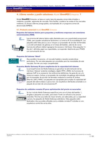 Alcatel OmniPCX Enterprise R5.1 Express - Catálogo Comercial Global - España - Septiembre 2003                                                         8AL 02003 3306 DMASA Ed. 02

Alcatel OmniPCX Enterprise
GUIA CATALOGO

                      4. ¿Cómo vender y pedir soluciones Alcatel OmniPCX Enterprise ?

                     Alcatel OmniPCX Enterprise se basa en cuatro tipos de paquetes comerciales dirigidos a
                     medianos y grandes segmentos de mercado. Para facilitar y acelerar las ventas en los mercados
                     medianos, se ofrecen sistemas preagrupados, acompañados de un programa comercial
                     denominado EXPRESS.

                     4.1. Producto comercial Alcatel OmniPCX Enterprise
                     Paquetes del sistema básico para pequeñas y medianas empresas con conexiones
                     convencionales (TDM)

                                            Los armarios del sistema básico están diseñados para una conectividad convencional
                                            (TDM), pero pueden actualizarse fácilmente a un entorno IP (Funcionalidad IP). Los
                                            paquetes están listos para su uso e incluyen un procesador de servidor de llamadas
                                            y uno del controlador de gateway en el chasis del bastidor, además de varias
                                            licencias de software (deben agregarse los accesos e interfaces). Estos paquetes "in-
                                            the-skin", definidos según sus capacidades, corresponden idealmente para PYMES
                                            con comunicación de voz.


                     Paquetes del sistema "Hotel"
                                            Muy sensible a los precios , el mercado hostelero necesita características
                                            particulares. Por eso estos paquetes son concebidos para las necesidades de este
                                            mercado. Permite una mejor competitividad.
                     Paquetes Media Gateway IP para ampliación de la capacidad del sistema
                               La principal función de Media Gateway es garantizar la administración de las
                               interfaces "clásicas" existentes (analógica, digital, RTPC y RDSI), las funciones de
                               gateway VoIP (si es necesario), las conferencias telefónicas, las guías de voz y la
                               música en espera. Incluye un procesador de controlador de gateway administrado
                               por el procesador de servidor de llamadas mediante la conexión IP (enlace
                               Ethernet, LAN y WAN). Los paquetes son apropiados para ampliar la capacidad del
                               paquete del sistema básico o para crear una arquitectura distribuida conectada a un
                               paquete de servidor de comunicaciones IP.


                     Paquetes de unidades remotas IP para optimización del precio en sucursales
                                            Se han incluido Media Gateways específicos junto con el chasis del bastidor 1,
                                            dirigidos a pequeñas sucursales, para hacer frente con eficacia a los precios
                                            reducidos. Para las sucursales de mayor tamaño, son adecuados, por su capacidad
                                            y precio, los paquetes de Media Gateways estándares. Estos paquetes están
                                            destinados a las sucursales utilizadas como unidades remotas IP incluidas en una
                                            arquitectura central de varios sitios.




Este documento no constituye un contrato. Alcatel se reserva el derecho a modificarlo sin aviso anterior. Todos derechos reservados. Cada marca registrada es la propiedad de sus compañÍas
respectivas.
                                                                                                                                                                                       7 / 32
 