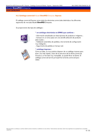 Alcatel OmniPCX Enterprise R5.1 Express - Catálogo Comercial Global - España - Septiembre 2003                                                         8AL 02003 3306 DMASA Ed. 02

Alcatel OmniPCX Enterprise
GUIA CATALOGO


                     4.2. Catálogo comercial Alcatel OmniPCX Enterprise Express


                     El catálogo comercial Express reúne todos los elementos comerciales destinidos a los diferentes
                     segmentos de mercado Alcatel OmniPCX Enterprise.


                     Se proporcionan dos tipos de catálogos :


                                                                  * un catálogo electrónico en BPWS que contiene :
                                                                  - Información actualizada con descripciones de producto e imágenes ;
                                                                  - Compra en un único paso con una sencilla selección de producto
                                                                  paso a paso ;
                                                                  - Validación automática de pedidos y herramienta de configuración
                                                                  muy inteligente ;
                                                                  - Seguimiento de pedidos en tiempo real.

                                                                  * catálogo impreso :
                                                                  Como ya sabe, es muy práctico disponer de un catálogo impreso para
                                                                  tener una vista rápida y clara de la estructura de la oferta comercial.
                                                                  Gracias a un formato muy manejable, se puede llevar al cliente. El
                                                                  catálogo comercial será la principal herramienta comercial para
                                                                  Usted.




Este documento no constituye un contrato. Alcatel se reserva el derecho a modificarlo sin aviso anterior. Todos derechos reservados. Cada marca registrada es la propiedad de sus compañÍas
respectivas.
                                                                                                                                                                                       8 / 32
 