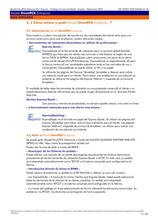 Alcatel OmniPCX Enterprise R5.1 Express - Catálogo Comercial Global - España - Septiembre 2003                                                         8AL 02003 3306 DMASA Ed. 02

Alcatel OmniPCX Enterprise
GUIA CATOLOGO

                      5. ¿ Cómo cotizar y pedir Alcatel OmniPCX Enterprise ?

                     5.1. Cotización de Alcatel OmniPCX Enterprise
                     Para construir y cotizar una solución de acordo con las necesidades del cliente tanto para una
                     primera venta como para una ampliación, existen diferentes medios :
                      - Herramientas de cotización electrónicas (a utilizar de preferencia) :
                                            Express Quote :
                                            ExpressQuote es la herramienta de cotización para un proceso global llamado
                                            EXPRESS que hace que las ventas más comunes o más básicas se hagan de una
                                            forma FACIL & RAPIDA. ExpressQuote cubre únicamente una parte de la oferta
                                            comercial de Alcatel OmniPCX Enterprise. ExpressQuote es especialmente útil para
                                            la fuerza comercial con necesidades estándares tanto en los mercados de voz o
                                            convergentes. ExpressQuote se puede utilizar en PC o en papel.
                                            Se utilizarán las páginas del Express "Quotalog" (templates y ábacos) para cotizar
                                            una solución inicial para un cliente. Para cotizar una ampliación en una solución ya
                                            existente se utilizarán las páginas del Express "Add-on" ( mapeado de armarios &
                                            templates ).

                     El resultado de todas estas herramientas de cotización es una propuesta comercial al cliente y un
                     pedido electrónico (lista de referencias) que se puede cargar directamente en el Business Partner
                     Web Site.
                     On-line Express Quote :
                                            Con precios y referencias actualizados, es siempre posible colocar una orden en línea.
                     - o herramientas manuales para una oferta muy básica :


                                            ExpressQuotalog :
                                            ExpressPaper es el formato en papel del Express Quote. Se utilizan las páginas del
                                            Express "Quotalog" para hacer una primera cotización para el cliente. Las páginas
                                            Express "Add-on"( mapeado de armario & templates ) se utilizan para cotizar una
                                            ampliación de una solución ya existente.

                     5.2. Pedir el Alcatel OmniPCX Enterprise
                     Se puede pedir Alcatel OmniPCX Enterprise a través del ALCATEL BUSINESS PARTNER WEB SITE
                     (BPWS) en URL: https://www.businesspartner.alcatel.com
                     Existen dos formas de pedir a través del BPWS :
                     - descargar de los ficheros de pedido :
                     Puede solicitar una solución de un cliente descargando directamente los ficheros electrónicos
                     procedentes de las herramientas de cotización Express Quote o ACTIS. En este caso, su pedido
                     será etiquetado automáticamente como "BTCO" y el sistema comprado será configurado en la
                     fábrica.
                     - introducción directa de datos el BPWS :
                     Puede colocar directamente su pedido en el BP Web Site y rellenar su carro de compra :
                     - con ExpressOrder : A través de la misma interfaz que Express Quote, Usted puede seleccionar
                     todos los elementos de la solución de su cliente y pedirlos. Su pedido será etiquetado
                     automáticamente como "BTCO" y el sistema comprado será configurado en la fábrica.
                     - o a través del catálogo en línea seleccionando de forma individual los elementos comerciales. Su
                     pedido es "no BTCO", los elementos se entregarán de forma separada.




Este documento no constituye un contrato. Alcatel se reserva el derecho a modificarlo sin aviso anterior. Todos derechos reservados. Cada marca registrada es la propiedad de sus compañÍas
respectivas.
                                                                                                                                                                                       9 / 32
 