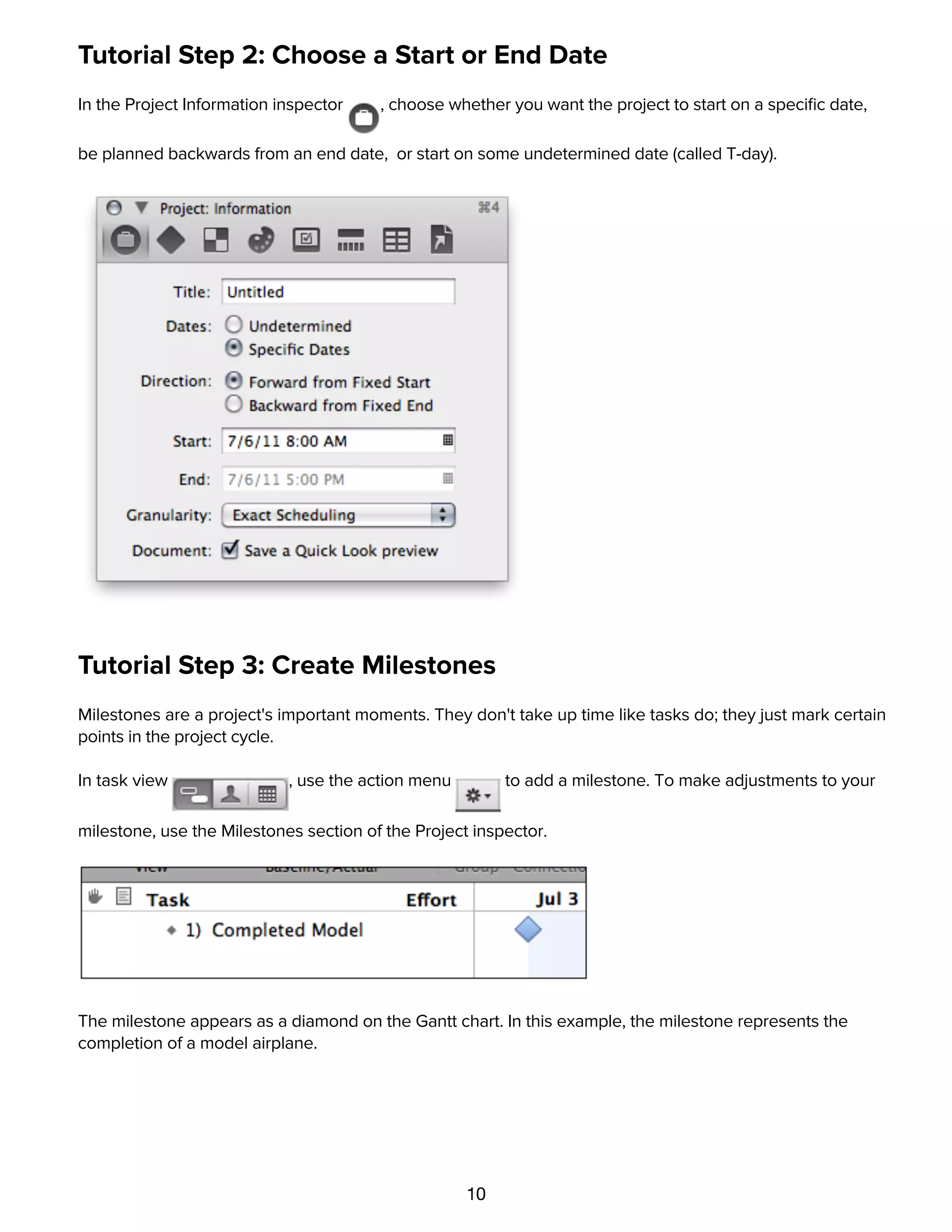 10
Tutorial Step 2: Choose a Start or End Date
In the Project Information inspector , choose whether you want the project to start on a speciﬁc date,
be planned backwards from an end date, or start on some undetermined date (called T-day).
Tutorial Step 3: Create Milestones
Milestones are a project's important moments. They don't take up time like tasks do; they just mark certain
points in the project cycle.
In task view , use the action menu to add a milestone. To make adjustments to your
milestone, use the Milestones section of the Project inspector.
The milestone appears as a diamond on the Gantt chart. In this example, the milestone represents the
completion of a model airplane.
Tutorial Step 4: Create Tasks
 