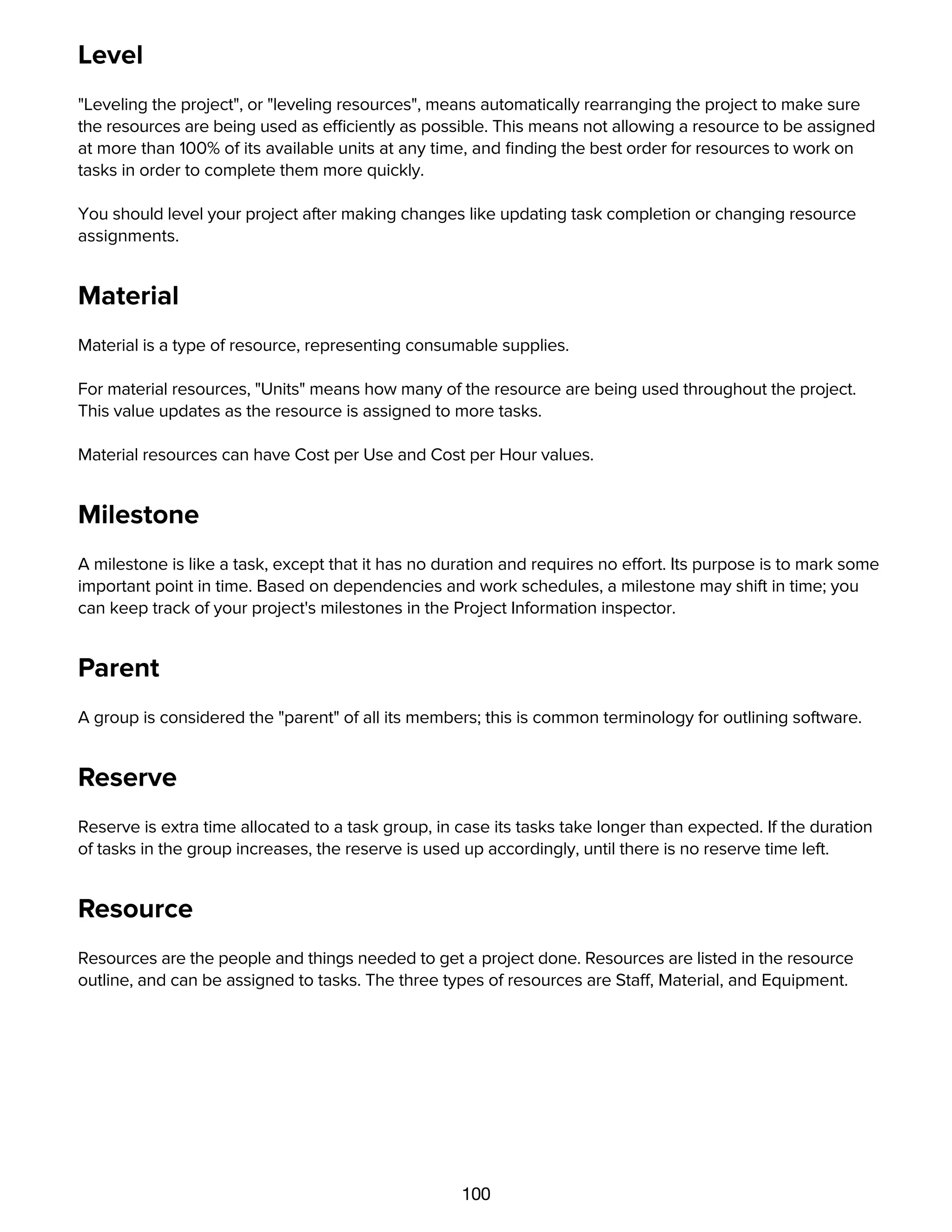 100
Level
"Leveling the project", or "leveling resources", means automatically rearranging the project to make sure
the resources are being used as efficiently as possible. This means not allowing a resource to be assigned
at more than 100% of its available units at any time, and ﬁnding the best order for resources to work on
tasks in order to complete them more quickly.
You should level your project after making changes like updating task completion or changing resource
assignments.
Material
Material is a type of resource, representing consumable supplies.
For material resources, "Units" means how many of the resource are being used throughout the project.
This value updates as the resource is assigned to more tasks.
Material resources can have Cost per Use and Cost per Hour values.
Milestone
A milestone is like a task, except that it has no duration and requires no effort. Its purpose is to mark some
important point in time. Based on dependencies and work schedules, a milestone may shift in time; you
can keep track of your project's milestones in the Project Information inspector.
Parent
A group is considered the "parent" of all its members; this is common terminology for outlining software.
Reserve
Reserve is extra time allocated to a task group, in case its tasks take longer than expected. If the duration
of tasks in the group increases, the reserve is used up accordingly, until there is no reserve time left.
Resource
Resources are the people and things needed to get a project done. Resources are listed in the resource
outline, and can be assigned to tasks. The three types of resources are Staff, Material, and Equipment.
Resource load / Resource allocation
 