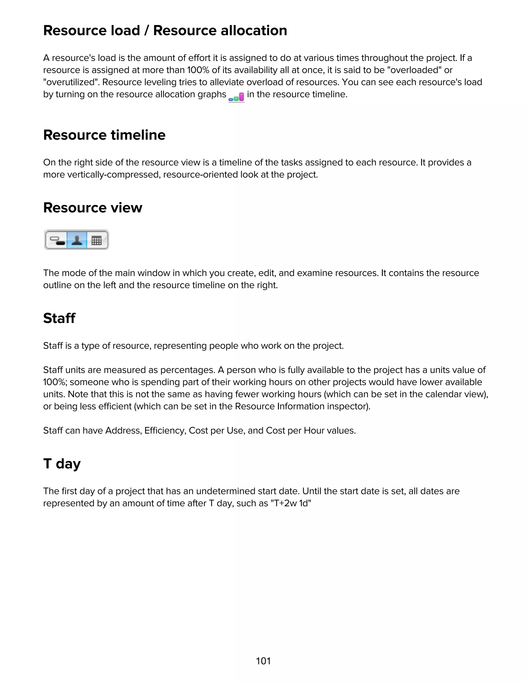 101
Resource load / Resource allocation
A resource's load is the amount of effort it is assigned to do at various times throughout the project. If a
resource is assigned at more than 100% of its availability all at once, it is said to be "overloaded" or
"overutilized". Resource leveling tries to alleviate overload of resources. You can see each resource's load
by turning on the resource allocation graphs in the resource timeline.
Resource timeline
On the right side of the resource view is a timeline of the tasks assigned to each resource. It provides a
more vertically-compressed, resource-oriented look at the project.
Resource view
The mode of the main window in which you create, edit, and examine resources. It contains the resource
outline on the left and the resource timeline on the right.
Staff
Staff is a type of resource, representing people who work on the project.
Staff units are measured as percentages. A person who is fully available to the project has a units value of
100%; someone who is spending part of their working hours on other projects would have lower available
units. Note that this is not the same as having fewer working hours (which can be set in the calendar view),
or being less efficient (which can be set in the Resource Information inspector).
Staff can have Address, Efficiency, Cost per Use, and Cost per Hour values.
T day
The ﬁrst day of a project that has an undetermined start date. Until the start date is set, all dates are
represented by an amount of time after T day, such as "T+2w 1d"
Task
 