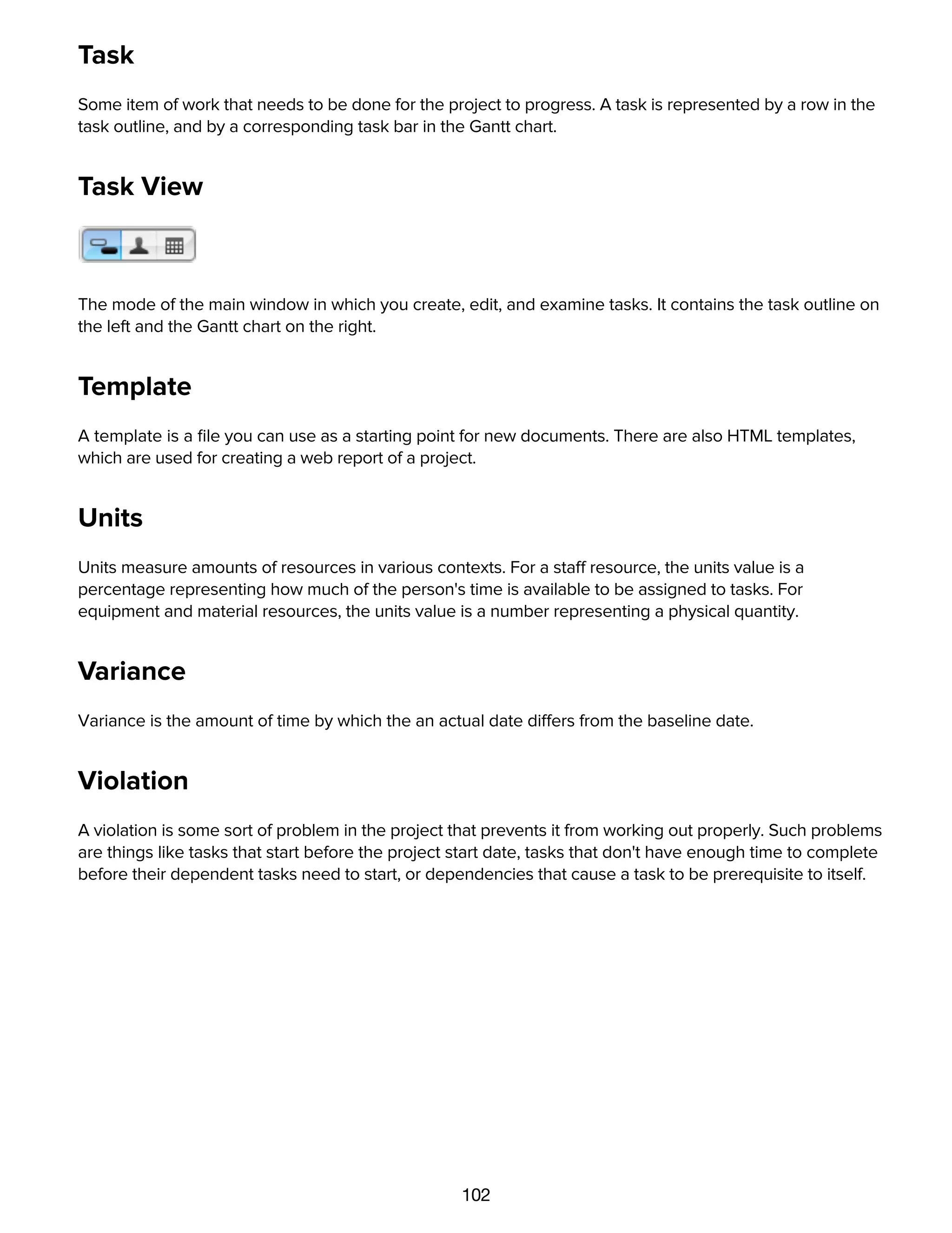 102
Task
Some item of work that needs to be done for the project to progress. A task is represented by a row in the
task outline, and by a corresponding task bar in the Gantt chart.
Task View
The mode of the main window in which you create, edit, and examine tasks. It contains the task outline on
the left and the Gantt chart on the right.
Template
A template is a ﬁle you can use as a starting point for new documents. There are also HTML templates,
which are used for creating a web report of a project.
Units
Units measure amounts of resources in various contexts. For a staff resource, the units value is a
percentage representing how much of the person's time is available to be assigned to tasks. For
equipment and material resources, the units value is a number representing a physical quantity.
Variance
Variance is the amount of time by which the an actual date differs from the baseline date.
Violation
A violation is some sort of problem in the project that prevents it from working out properly. Such problems
are things like tasks that start before the project start date, tasks that don't have enough time to complete
before their dependent tasks need to start, or dependencies that cause a task to be prerequisite to itself.
 