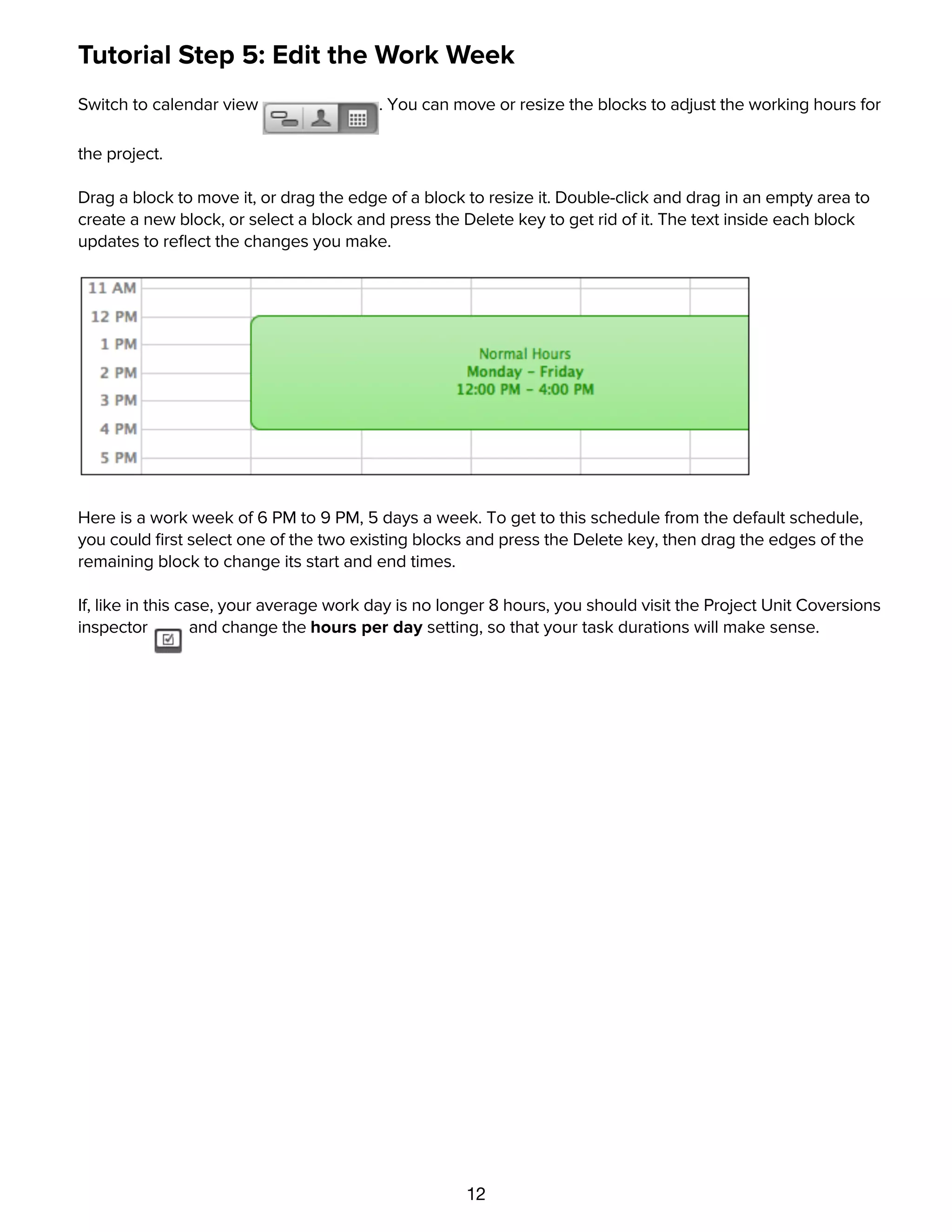 12
Tutorial Step 5: Edit the Work Week
Switch to calendar view . You can move or resize the blocks to adjust the working hours for
the project.
Drag a block to move it, or drag the edge of a block to resize it. Double-click and drag in an empty area to
create a new block, or select a block and press the Delete key to get rid of it. The text inside each block
updates to reﬂect the changes you make.
Here is a work week of 6 PM to 9 PM, 5 days a week. To get to this schedule from the default schedule,
you could ﬁrst select one of the two existing blocks and press the Delete key, then drag the edges of the
remaining block to change its start and end times.
If, like in this case, your average work day is no longer 8 hours, you should visit the Project Unit Coversions
inspector and change the hours per day setting, so that your task durations will make sense.
Tutorial Step 6: Set Schedule Exceptions
 