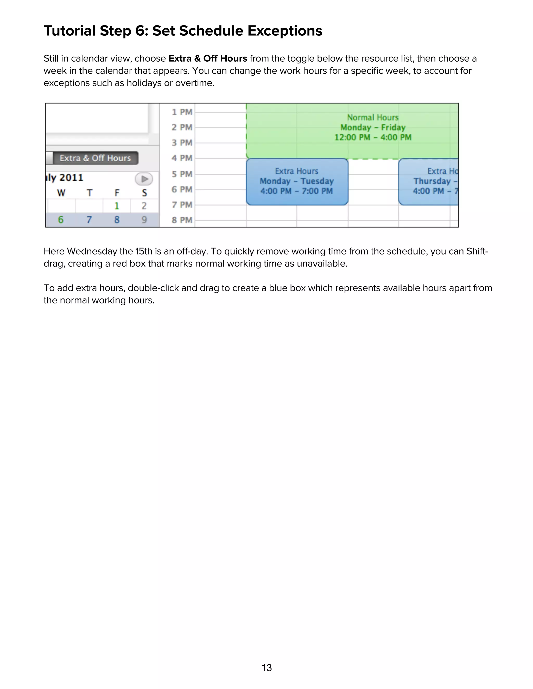 13
Tutorial Step 6: Set Schedule Exceptions
Still in calendar view, choose Extra & Off Hours from the toggle below the resource list, then choose a
week in the calendar that appears. You can change the work hours for a speciﬁc week, to account for
exceptions such as holidays or overtime.
Here Wednesday the 15th is an off-day. To quickly remove working time from the schedule, you can Shift-
drag, creating a red box that marks normal working time as unavailable.
To add extra hours, double-click and drag to create a blue box which represents available hours apart from
the normal working hours.
Tutorial Step 7: Set Task Durations
 