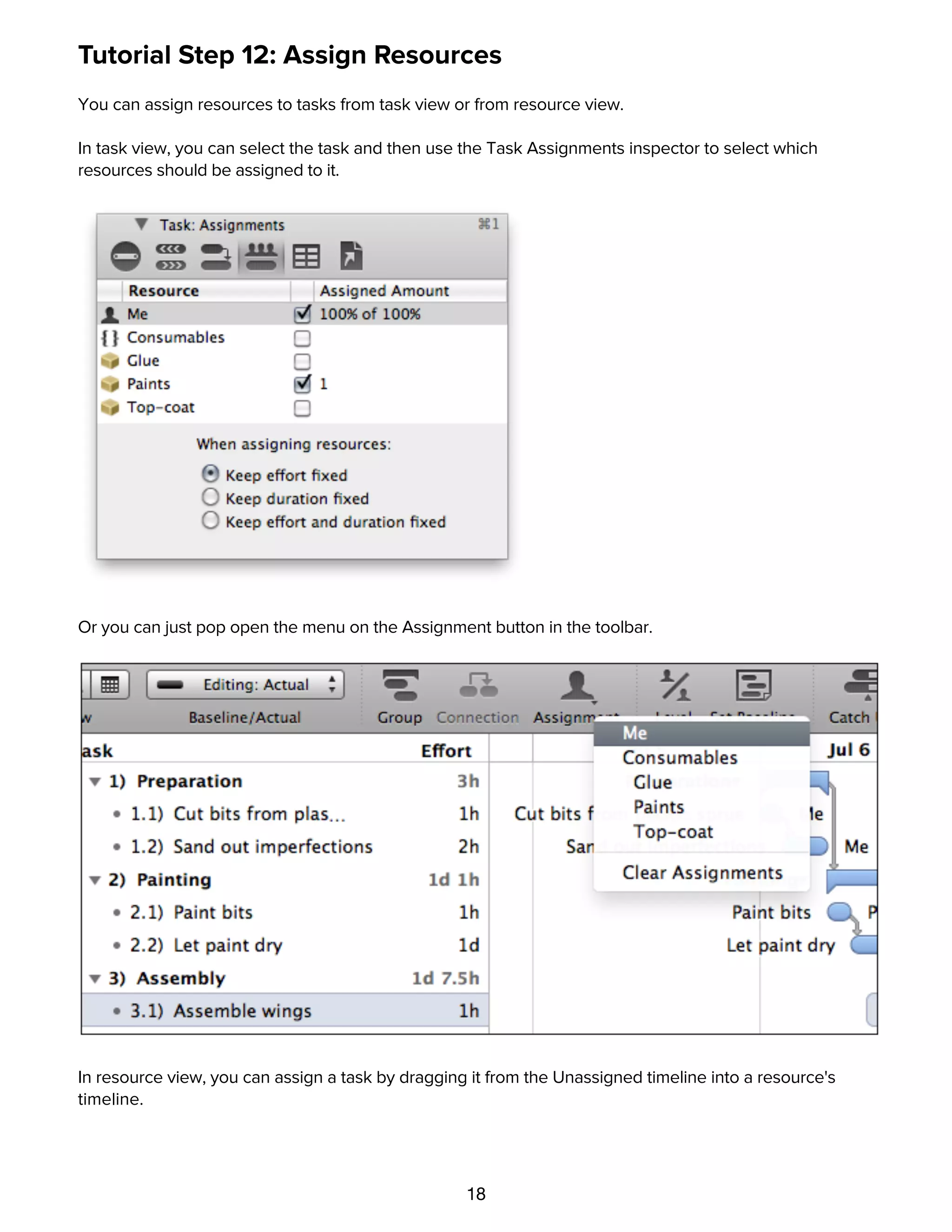 18
Tutorial Step 12: Assign Resources
You can assign resources to tasks from task view or from resource view.
In task view, you can select the task and then use the Task Assignments inspector to select which
resources should be assigned to it.
Or you can just pop open the menu on the Assignment button in the toolbar.
In resource view, you can assign a task by dragging it from the Unassigned timeline into a resource's
timeline.
Tutorial Step 13: Level Resources
 