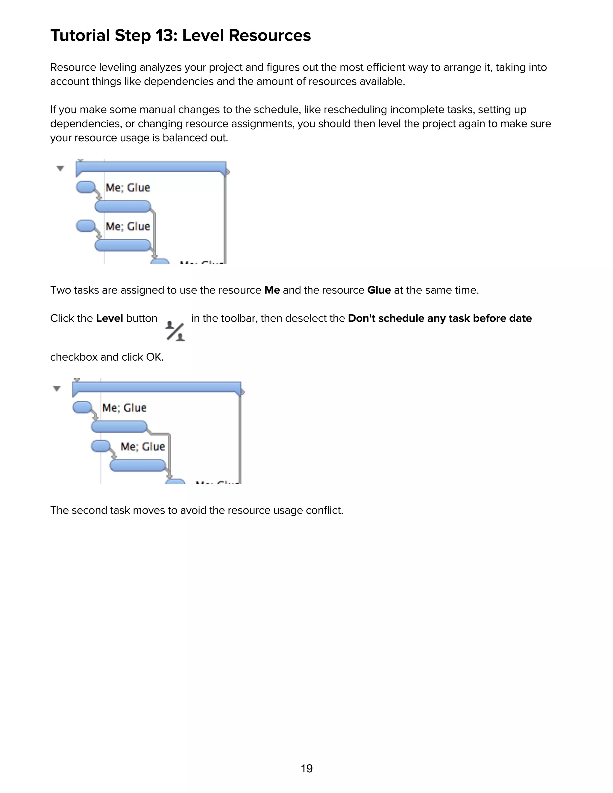 19
Tutorial Step 13: Level Resources
Resource leveling analyzes your project and ﬁgures out the most efficient way to arrange it, taking into
account things like dependencies and the amount of resources available.
If you make some manual changes to the schedule, like rescheduling incomplete tasks, setting up
dependencies, or changing resource assignments, you should then level the project again to make sure
your resource usage is balanced out.
Two tasks are assigned to use the resource Me and the resource Glue at the same time.
Click the Level button in the toolbar, then deselect the Don't schedule any task before date
checkbox and click OK.
The second task moves to avoid the resource usage conﬂict.
Tutorial Step 14: Splitting Tasks
 