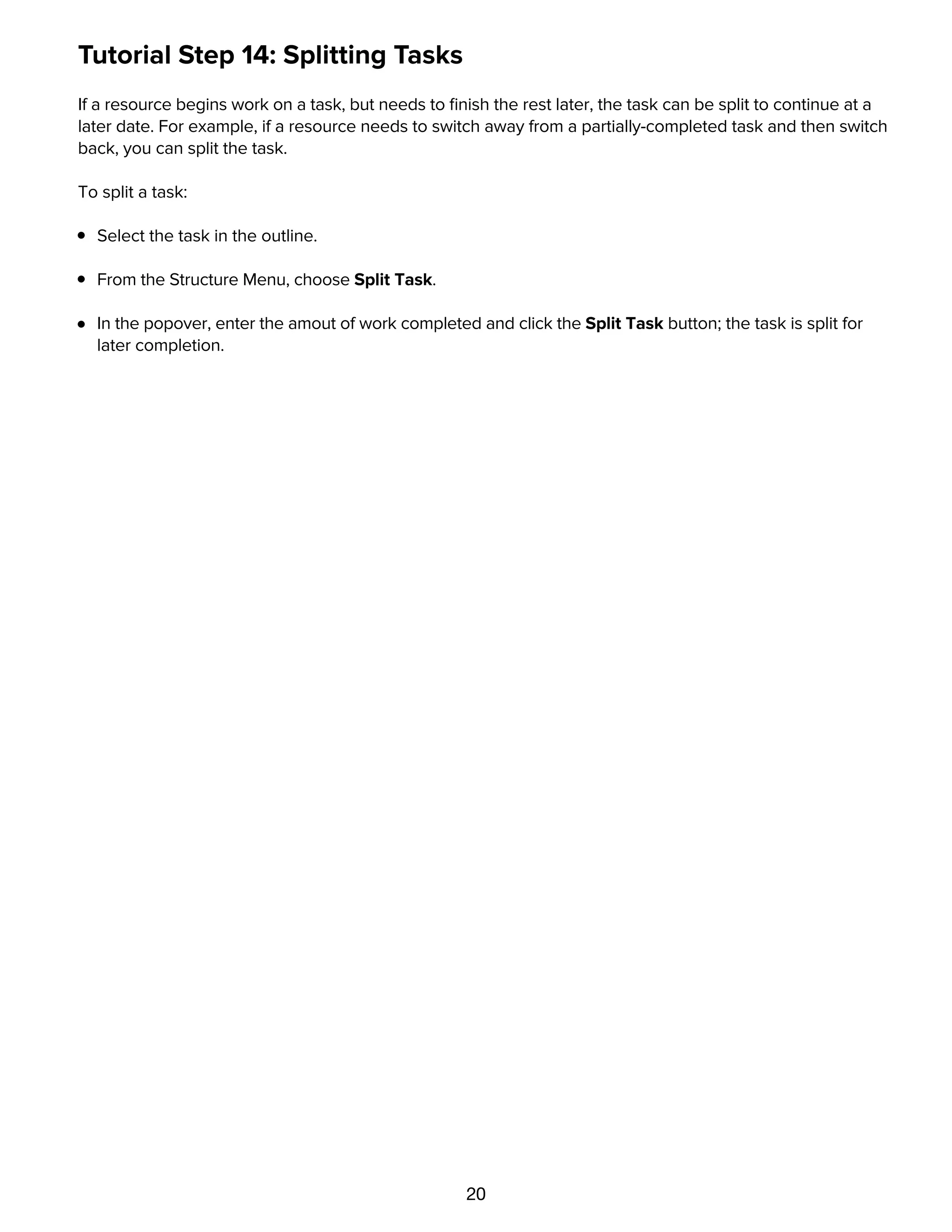 20
Tutorial Step 14: Splitting Tasks
If a resource begins work on a task, but needs to ﬁnish the rest later, the task can be split to continue at a
later date. For example, if a resource needs to switch away from a partially-completed task and then switch
back, you can split the task.
To split a task:
Select the task in the outline.
From the Structure Menu, choose Split Task.
In the popover, enter the amout of work completed and click the Split Task button; the task is split for
later completion.
Tutorial Step 15: Set the Baseline
 