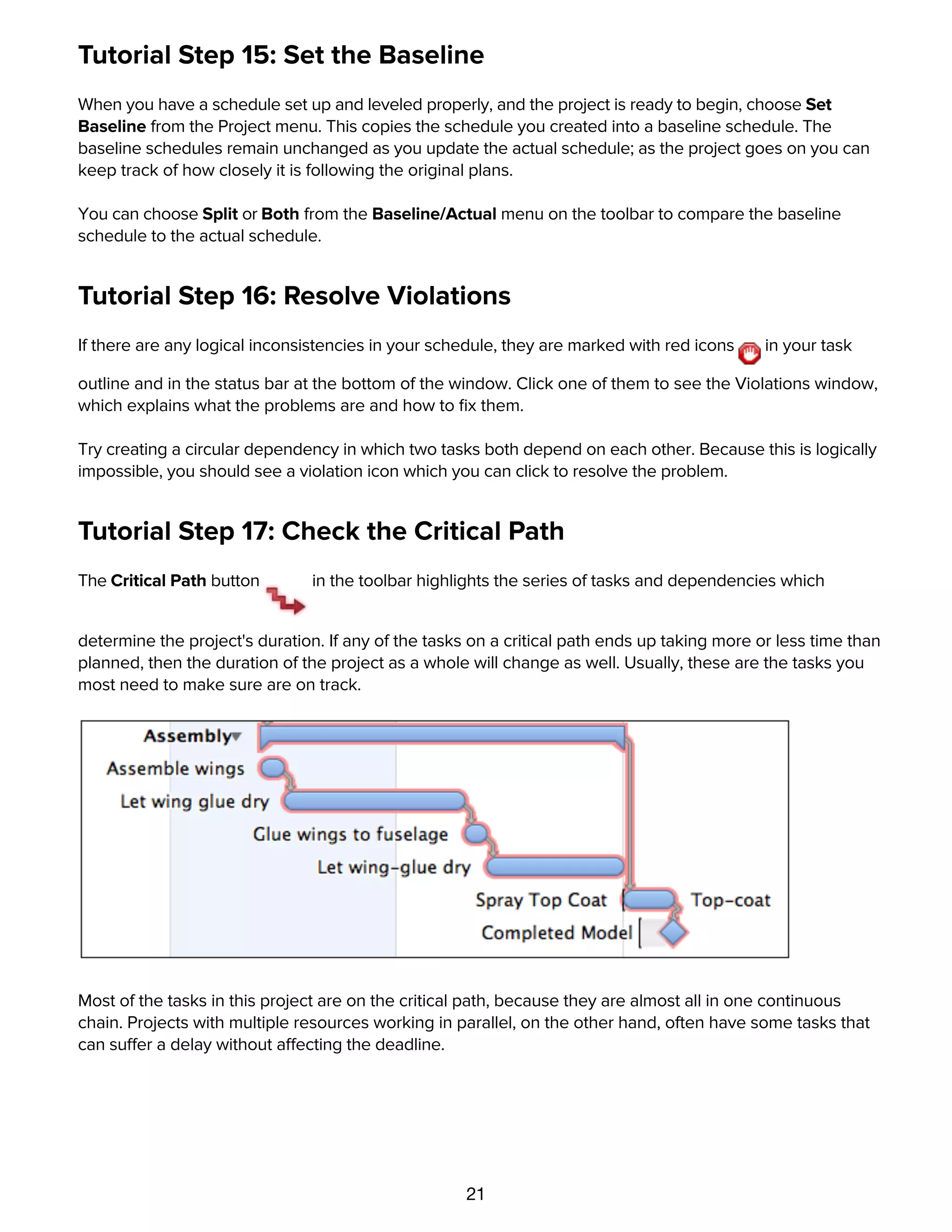 21
Tutorial Step 15: Set the Baseline
When you have a schedule set up and leveled properly, and the project is ready to begin, choose Set
Baseline from the Project menu. This copies the schedule you created into a baseline schedule. The
baseline schedules remain unchanged as you update the actual schedule; as the project goes on you can
keep track of how closely it is following the original plans.
You can choose Split or Both from the Baseline/Actual menu on the toolbar to compare the baseline
schedule to the actual schedule.
Tutorial Step 16: Resolve Violations
If there are any logical inconsistencies in your schedule, they are marked with red icons in your task
outline and in the status bar at the bottom of the window. Click one of them to see the Violations window,
which explains what the problems are and how to ﬁx them.
Try creating a circular dependency in which two tasks both depend on each other. Because this is logically
impossible, you should see a violation icon which you can click to resolve the problem.
Tutorial Step 17: Check the Critical Path
The Critical Path button in the toolbar highlights the series of tasks and dependencies which
determine the project's duration. If any of the tasks on a critical path ends up taking more or less time than
planned, then the duration of the project as a whole will change as well. Usually, these are the tasks you
most need to make sure are on track.
Most of the tasks in this project are on the critical path, because they are almost all in one continuous
chain. Projects with multiple resources working in parallel, on the other hand, often have some tasks that
can suffer a delay without affecting the deadline.
Tutorial Step 18: Update Task Completion
 