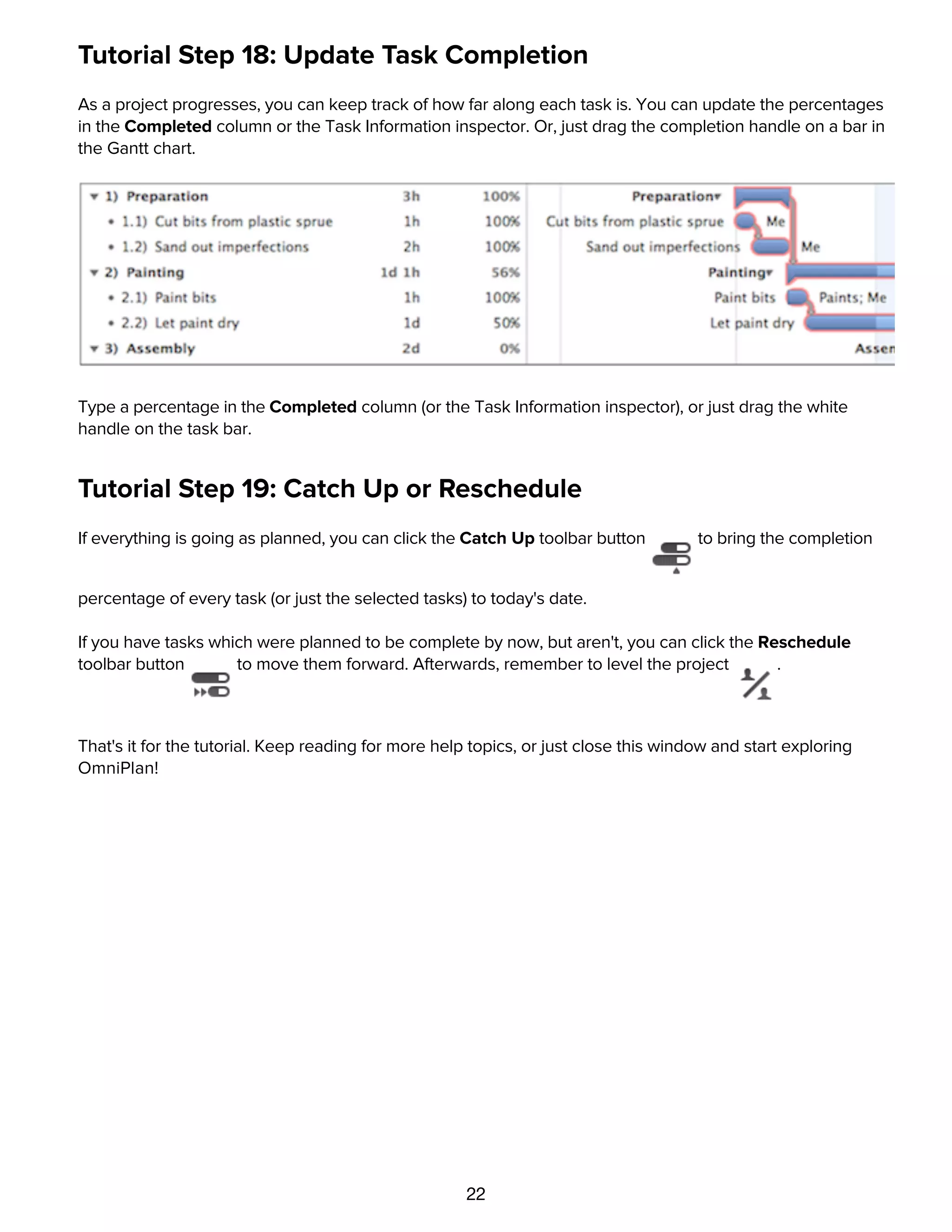 22
Tutorial Step 18: Update Task Completion
As a project progresses, you can keep track of how far along each task is. You can update the percentages
in the Completed column or the Task Information inspector. Or, just drag the completion handle on a bar in
the Gantt chart.
Type a percentage in the Completed column (or the Task Information inspector), or just drag the white
handle on the task bar.
Tutorial Step 19: Catch Up or Reschedule
If everything is going as planned, you can click the Catch Up toolbar button to bring the completion
percentage of every task (or just the selected tasks) to today's date.
If you have tasks which were planned to be complete by now, but aren't, you can click the Reschedule
toolbar button to move them forward. Afterwards, remember to level the project .
That's it for the tutorial. Keep reading for more help topics, or just close this window and start exploring
OmniPlan!
Details
 