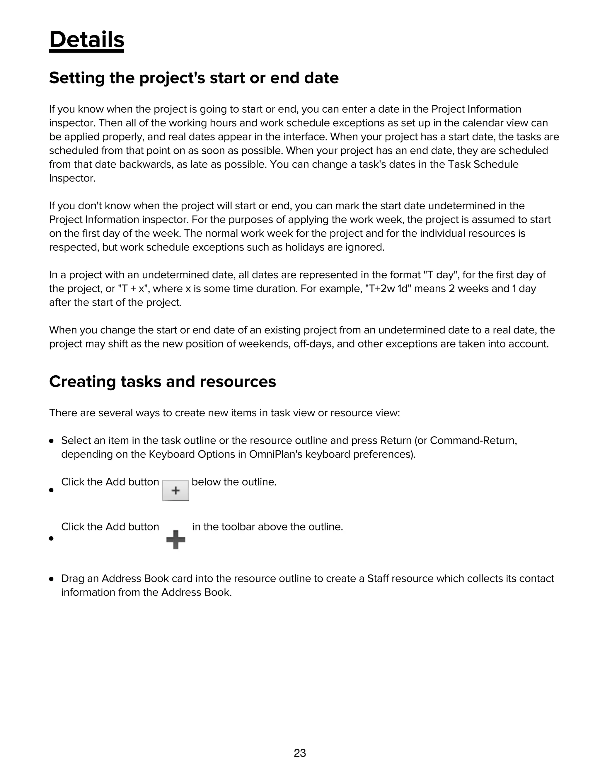 23
Details
Setting the project's start or end date
If you know when the project is going to start or end, you can enter a date in the Project Information
inspector. Then all of the working hours and work schedule exceptions as set up in the calendar view can
be applied properly, and real dates appear in the interface. When your project has a start date, the tasks are
scheduled from that point on as soon as possible. When your project has an end date, they are scheduled
from that date backwards, as late as possible. You can change a task's dates in the Task Schedule
Inspector.
If you don't know when the project will start or end, you can mark the start date undetermined in the
Project Information inspector. For the purposes of applying the work week, the project is assumed to start
on the ﬁrst day of the week. The normal work week for the project and for the individual resources is
respected, but work schedule exceptions such as holidays are ignored.
In a project with an undetermined date, all dates are represented in the format "T day", for the ﬁrst day of
the project, or "T + x", where x is some time duration. For example, "T+2w 1d" means 2 weeks and 1 day
after the start of the project.
When you change the start or end date of an existing project from an undetermined date to a real date, the
project may shift as the new position of weekends, off-days, and other exceptions are taken into account.
Creating tasks and resources
There are several ways to create new items in task view or resource view:
Select an item in the task outline or the resource outline and press Return (or Command-Return,
depending on the Keyboard Options in OmniPlan's keyboard preferences).
Click the Add button below the outline.
Click the Add button in the toolbar above the outline.
Drag an Address Book card into the resource outline to create a Staff resource which collects its contact
information from the Address Book.
Creating milestones
 