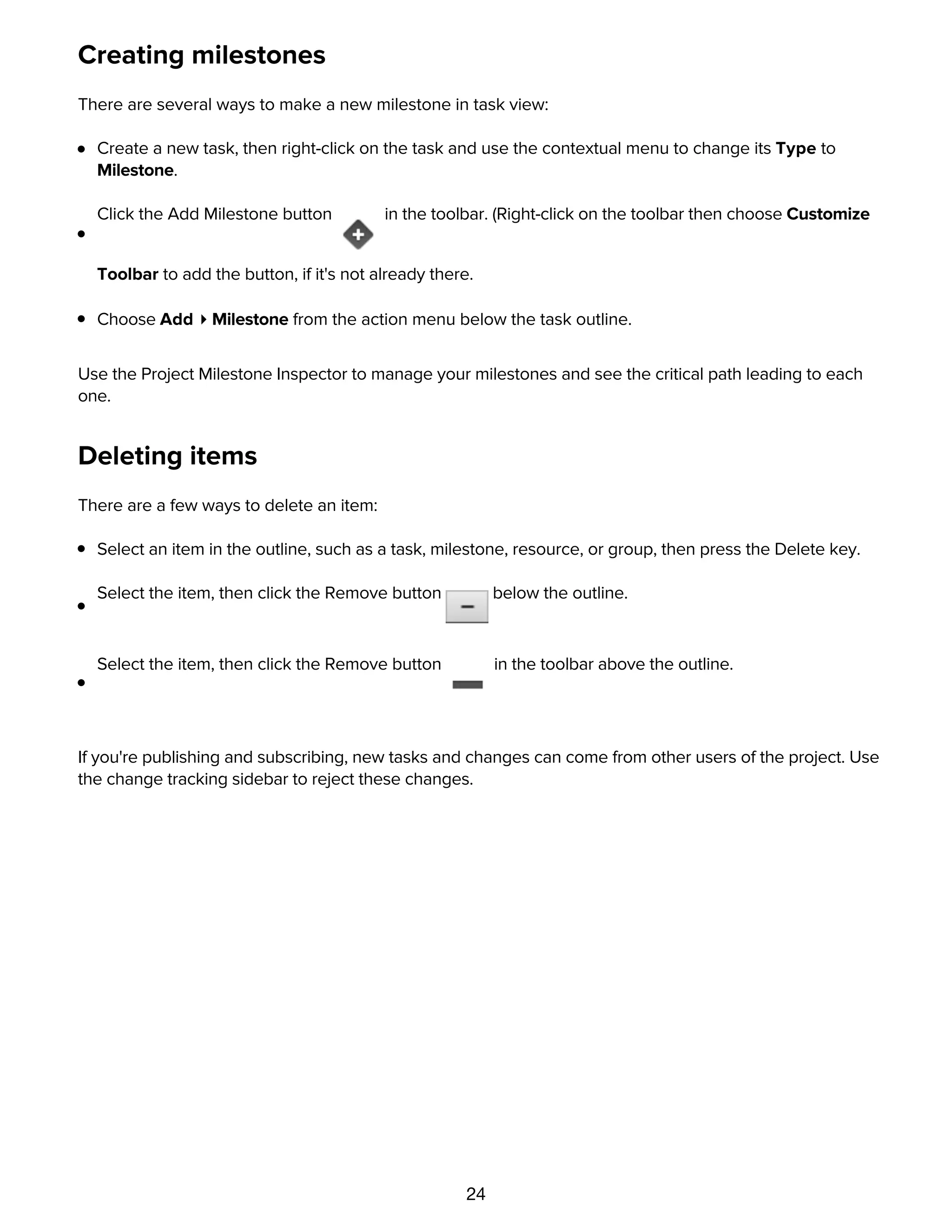 24
Creating milestones
There are several ways to make a new milestone in task view:
Create a new task, then right-click on the task and use the contextual menu to change its Type to
Milestone.
Click the Add Milestone button in the toolbar. (Right-click on the toolbar then choose Customize
Toolbar to add the button, if it's not already there.
Choose Add ▸ Milestone from the action menu below the task outline.
Use the Project Milestone Inspector to manage your milestones and see the critical path leading to each
one.
Deleting items
There are a few ways to delete an item:
Select an item in the outline, such as a task, milestone, resource, or group, then press the Delete key.
Select the item, then click the Remove button below the outline.
Select the item, then click the Remove button in the toolbar above the outline.
If you're publishing and subscribing, new tasks and changes can come from other users of the project. Use
the change tracking sidebar to reject these changes.
Connecting tasks with dependencies
 