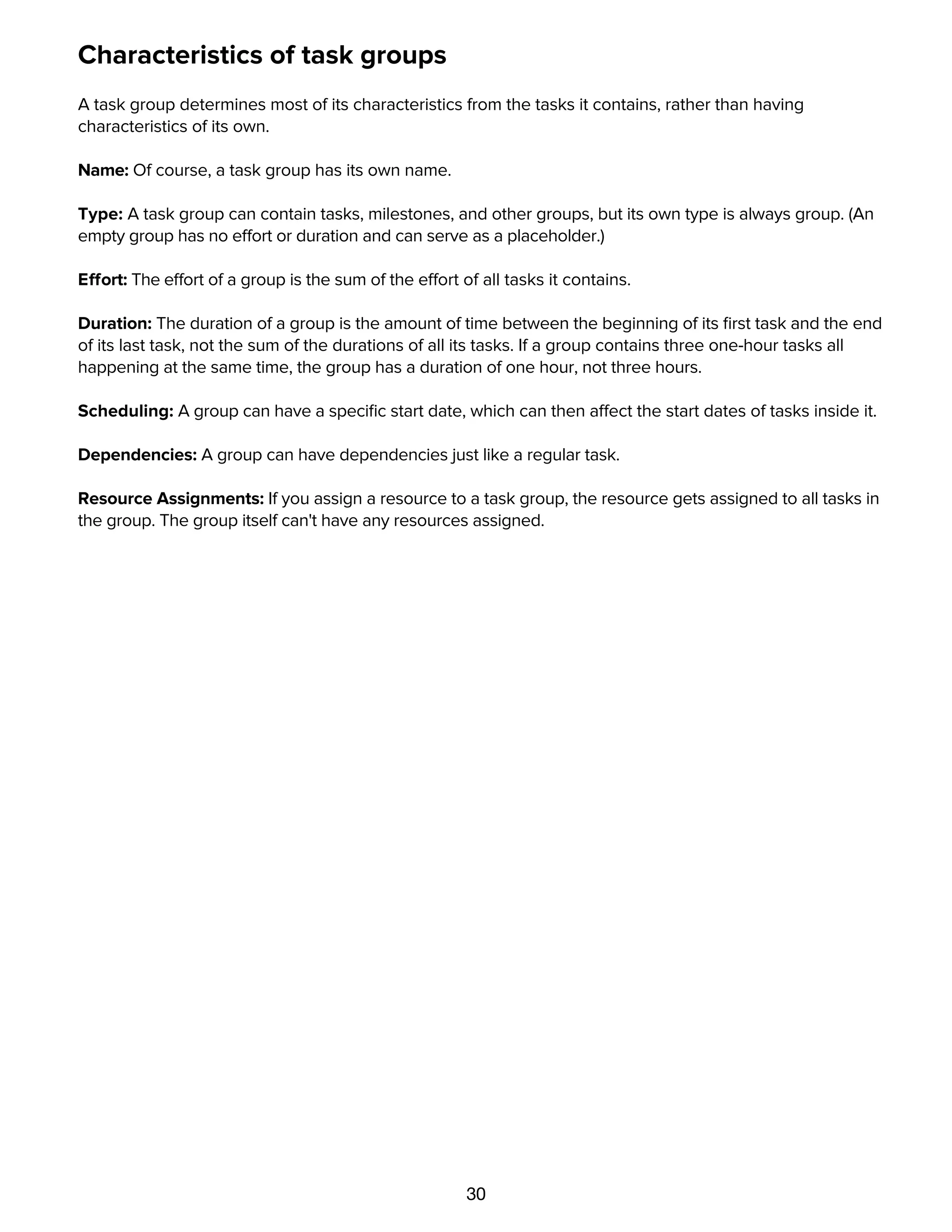 30
Characteristics of task groups
A task group determines most of its characteristics from the tasks it contains, rather than having
characteristics of its own.
Name: Of course, a task group has its own name.
Type: A task group can contain tasks, milestones, and other groups, but its own type is always group. (An
empty group has no effort or duration and can serve as a placeholder.)
Effort: The effort of a group is the sum of the effort of all tasks it contains.
Duration: The duration of a group is the amount of time between the beginning of its ﬁrst task and the end
of its last task, not the sum of the durations of all its tasks. If a group contains three one-hour tasks all
happening at the same time, the group has a duration of one hour, not three hours.
Scheduling: A group can have a speciﬁc start date, which can then affect the start dates of tasks inside it.
Dependencies: A group can have dependencies just like a regular task.
Resource Assignments: If you assign a resource to a task group, the resource gets assigned to all tasks in
the group. The group itself can't have any resources assigned.
Editing Tasks with the Task Information and Scheduling
inspectors
 