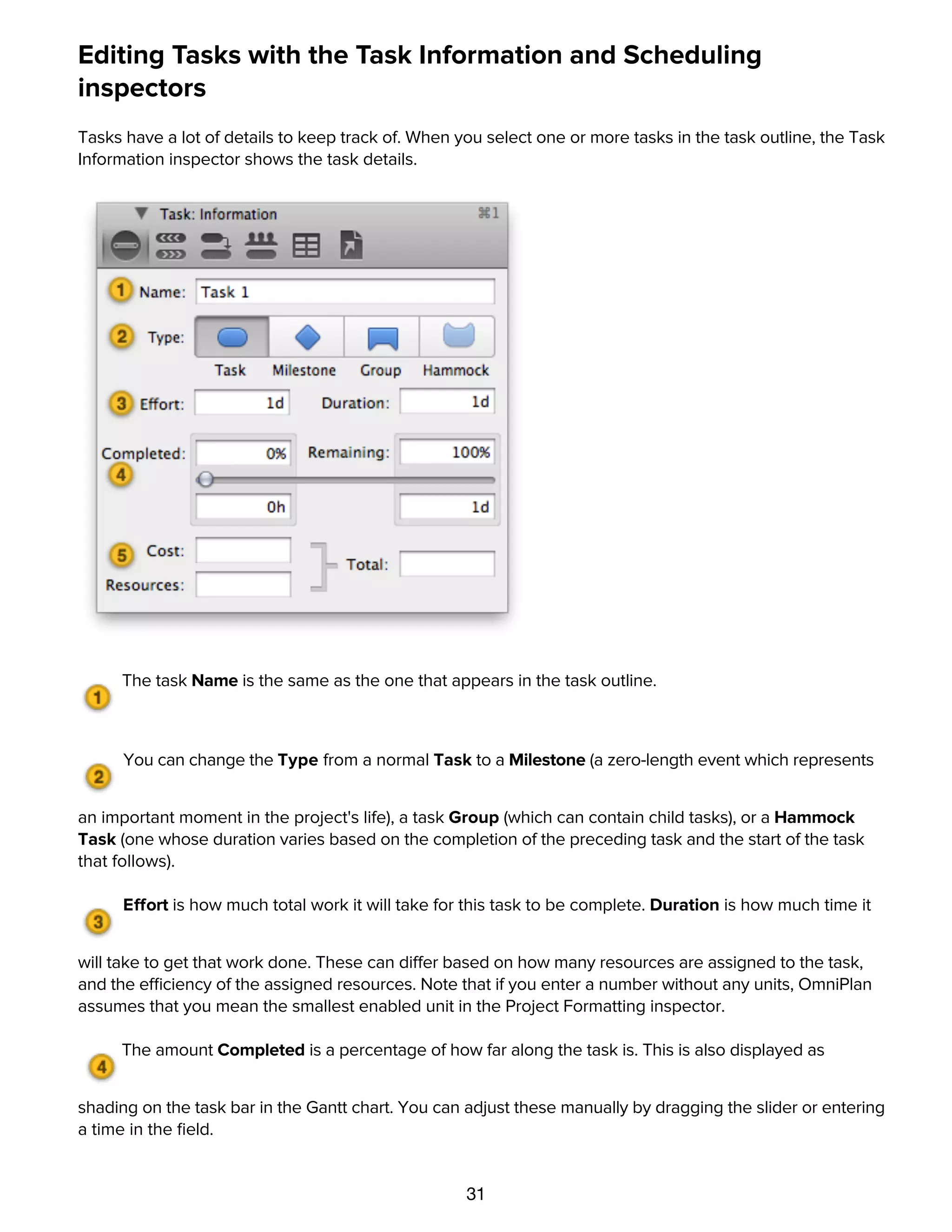 31
Editing Tasks with the Task Information and Scheduling
inspectors
Tasks have a lot of details to keep track of. When you select one or more tasks in the task outline, the Task
Information inspector shows the task details.
The task Name is the same as the one that appears in the task outline.
You can change the Type from a normal Task to a Milestone (a zero-length event which represents
an important moment in the project's life), a task Group (which can contain child tasks), or a Hammock
Task (one whose duration varies based on the completion of the preceding task and the start of the task
that follows).
Effort is how much total work it will take for this task to be complete. Duration is how much time it
will take to get that work done. These can differ based on how many resources are assigned to the task,
and the efficiency of the assigned resources. Note that if you enter a number without any units, OmniPlan
assumes that you mean the smallest enabled unit in the Project Formatting inspector.
The amount Completed is a percentage of how far along the task is. This is also displayed as
shading on the task bar in the Gantt chart. You can adjust these manually by dragging the slider or entering
a time in the ﬁeld.
The task Cost is how much money the task takes to complete. The resources are the per-use or per-
hour costs of resources assigned to the task.
 