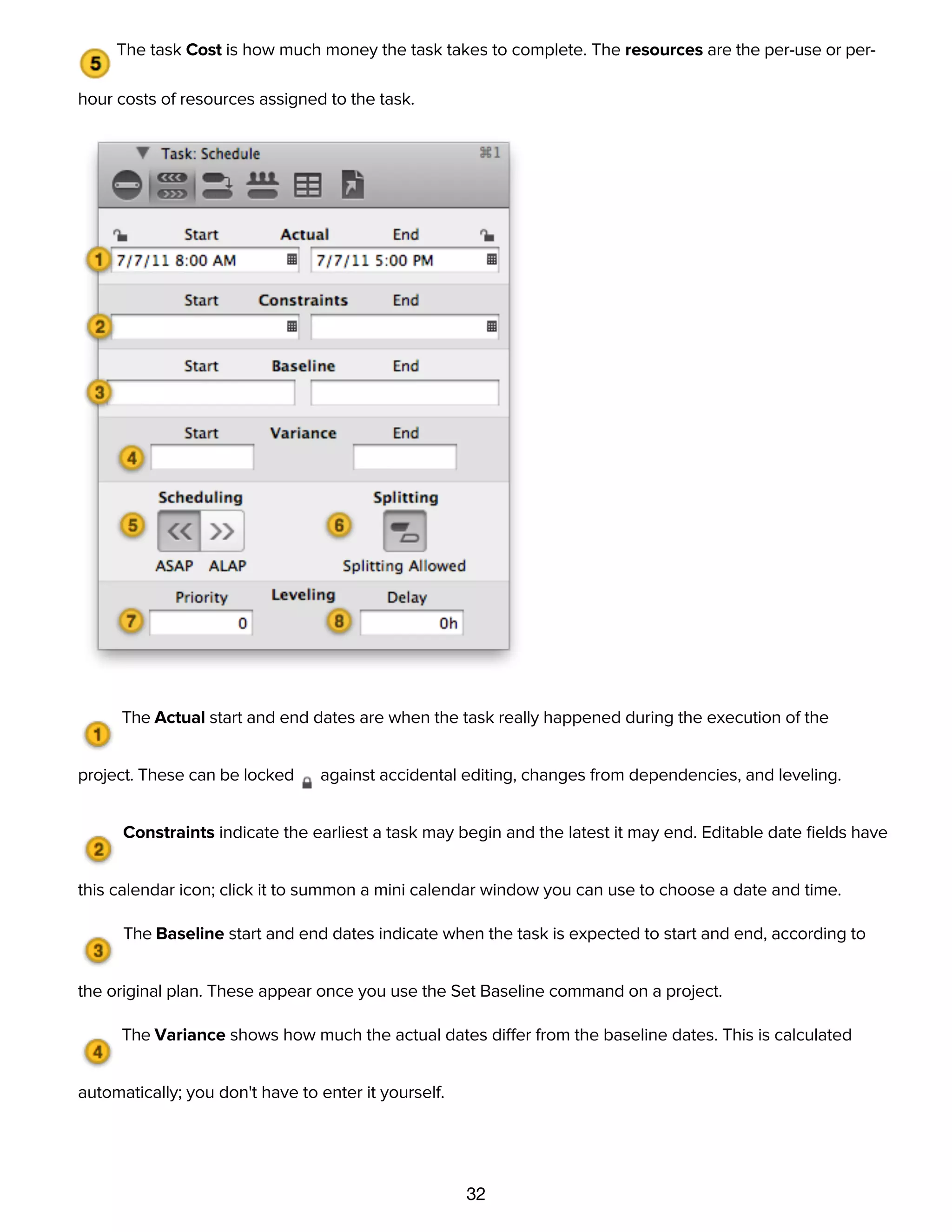 32
a time in the ﬁeld.
The task Cost is how much money the task takes to complete. The resources are the per-use or per-
hour costs of resources assigned to the task.
The Actual start and end dates are when the task really happened during the execution of the
project. These can be locked against accidental editing, changes from dependencies, and leveling.
Constraints indicate the earliest a task may begin and the latest it may end. Editable date ﬁelds have
this calendar icon; click it to summon a mini calendar window you can use to choose a date and time.
The Baseline start and end dates indicate when the task is expected to start and end, according to
the original plan. These appear once you use the Set Baseline command on a project.
The Variance shows how much the actual dates differ from the baseline dates. This is calculated
automatically; you don't have to enter it yourself.
Use Scheduling to choose whether the task is scheduled as soon as possible (ASAP) or as late as
possible (ALAP).
 