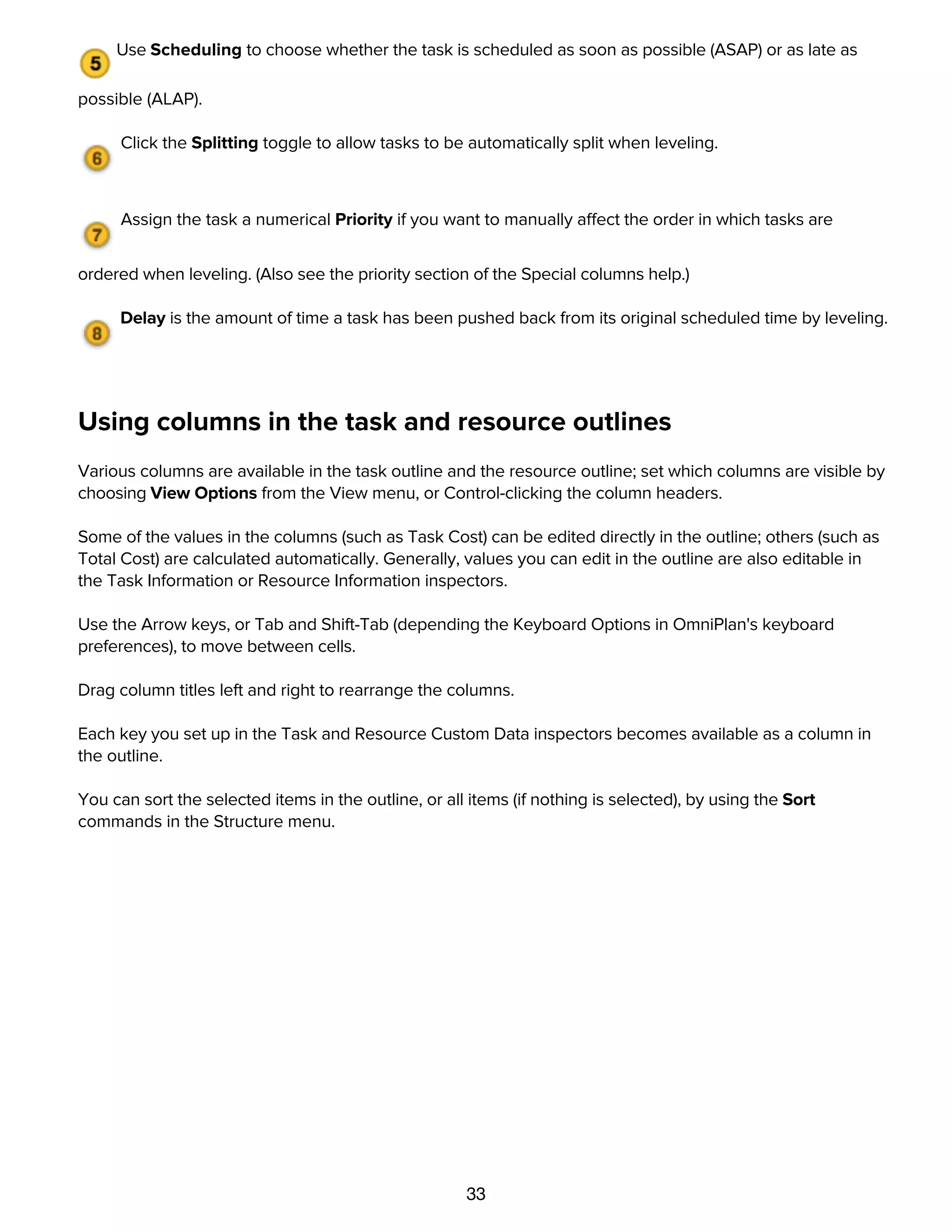 33
automatically; you don't have to enter it yourself.
Use Scheduling to choose whether the task is scheduled as soon as possible (ASAP) or as late as
possible (ALAP).
Click the Splitting toggle to allow tasks to be automatically split when leveling.
Assign the task a numerical Priority if you want to manually affect the order in which tasks are
ordered when leveling. (Also see the priority section of the Special columns help.)
Delay is the amount of time a task has been pushed back from its original scheduled time by leveling.
Using columns in the task and resource outlines
Various columns are available in the task outline and the resource outline; set which columns are visible by
choosing View Options from the View menu, or Control-clicking the column headers.
Some of the values in the columns (such as Task Cost) can be edited directly in the outline; others (such as
Total Cost) are calculated automatically. Generally, values you can edit in the outline are also editable in
the Task Information or Resource Information inspectors.
Use the Arrow keys, or Tab and Shift-Tab (depending the Keyboard Options in OmniPlan's keyboard
preferences), to move between cells.
Drag column titles left and right to rearrange the columns.
Each key you set up in the Task and Resource Custom Data inspectors becomes available as a column in
the outline.
You can sort the selected items in the outline, or all items (if nothing is selected), by using the Sort
commands in the Structure menu.
Special columns
 