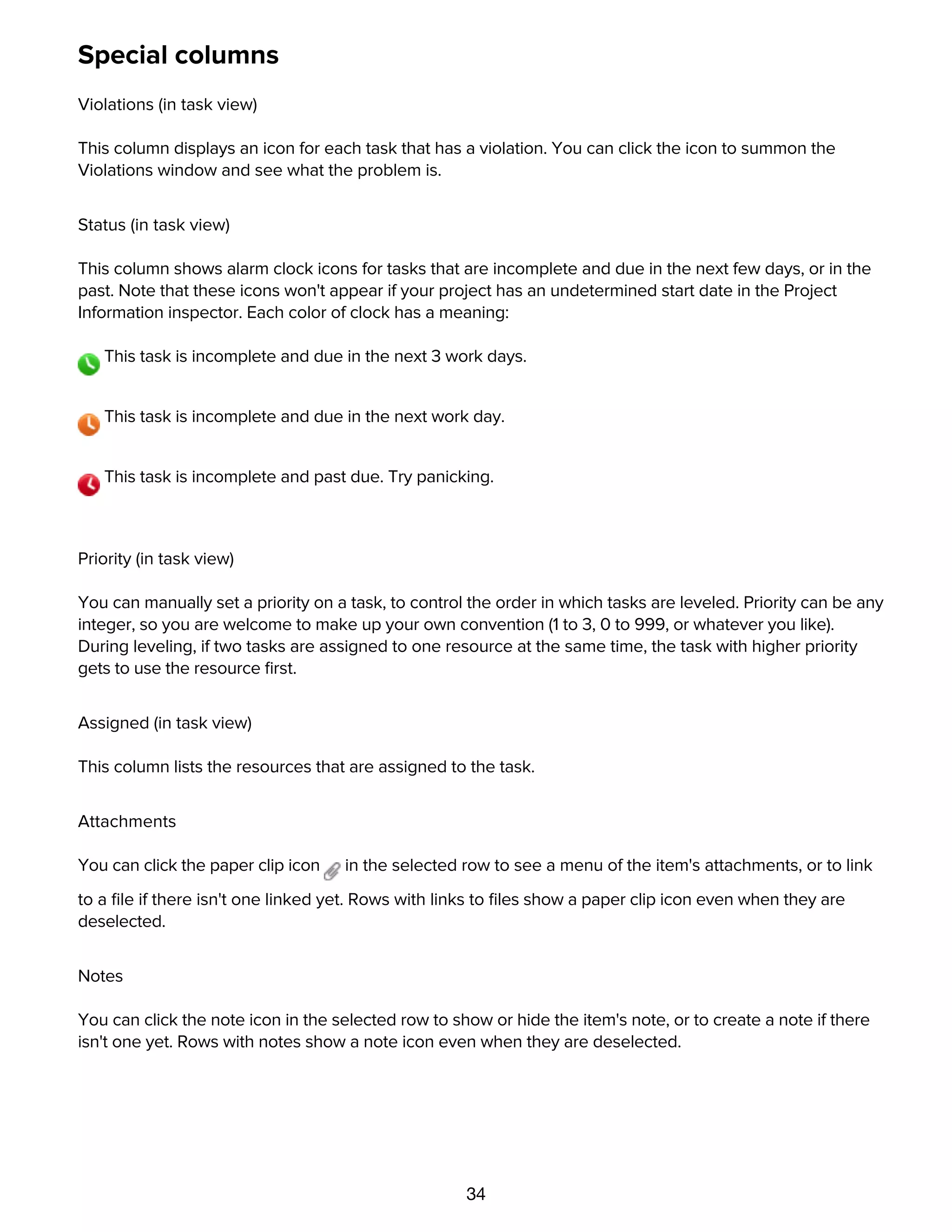 34
Special columns
Violations (in task view)
This column displays an icon for each task that has a violation. You can click the icon to summon the
Violations window and see what the problem is.
Status (in task view)
This column shows alarm clock icons for tasks that are incomplete and due in the next few days, or in the
past. Note that these icons won't appear if your project has an undetermined start date in the Project
Information inspector. Each color of clock has a meaning:
This task is incomplete and due in the next 3 work days.
This task is incomplete and due in the next work day.
This task is incomplete and past due. Try panicking.
Priority (in task view)
You can manually set a priority on a task, to control the order in which tasks are leveled. Priority can be any
integer, so you are welcome to make up your own convention (1 to 3, 0 to 999, or whatever you like).
During leveling, if two tasks are assigned to one resource at the same time, the task with higher priority
gets to use the resource ﬁrst.
Assigned (in task view)
This column lists the resources that are assigned to the task.
Attachments
You can click the paper clip icon in the selected row to see a menu of the item's attachments, or to link
to a ﬁle if there isn't one linked yet. Rows with links to ﬁles show a paper clip icon even when they are
deselected.
Notes
You can click the note icon in the selected row to show or hide the item's note, or to create a note if there
isn't one yet. Rows with notes show a note icon even when they are deselected.
Unique ID
 