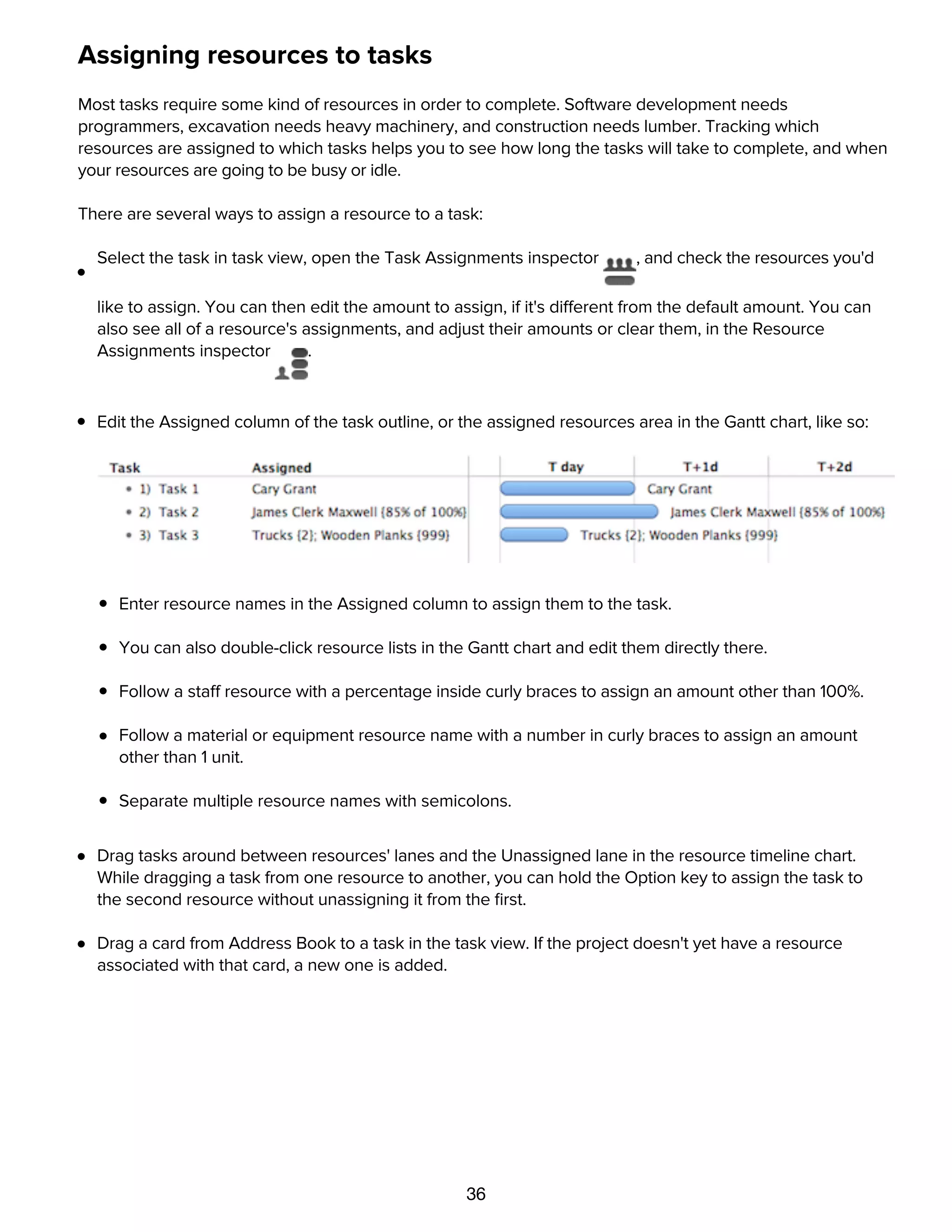 36
Assigning resources to tasks
Most tasks require some kind of resources in order to complete. Software development needs
programmers, excavation needs heavy machinery, and construction needs lumber. Tracking which
resources are assigned to which tasks helps you to see how long the tasks will take to complete, and when
your resources are going to be busy or idle.
There are several ways to assign a resource to a task:
Select the task in task view, open the Task Assignments inspector , and check the resources you'd
like to assign. You can then edit the amount to assign, if it's different from the default amount. You can
also see all of a resource's assignments, and adjust their amounts or clear them, in the Resource
Assignments inspector .
Edit the Assigned column of the task outline, or the assigned resources area in the Gantt chart, like so:
Enter resource names in the Assigned column to assign them to the task.
You can also double-click resource lists in the Gantt chart and edit them directly there.
Follow a staff resource with a percentage inside curly braces to assign an amount other than 100%.
Follow a material or equipment resource name with a number in curly braces to assign an amount
other than 1 unit.
Separate multiple resource names with semicolons.
Drag tasks around between resources' lanes and the Unassigned lane in the resource timeline chart.
While dragging a task from one resource to another, you can hold the Option key to assign the task to
the second resource without unassigning it from the ﬁrst.
Drag a card from Address Book to a task in the task view. If the project doesn't yet have a resource
associated with that card, a new one is added.
Assigning groups
 