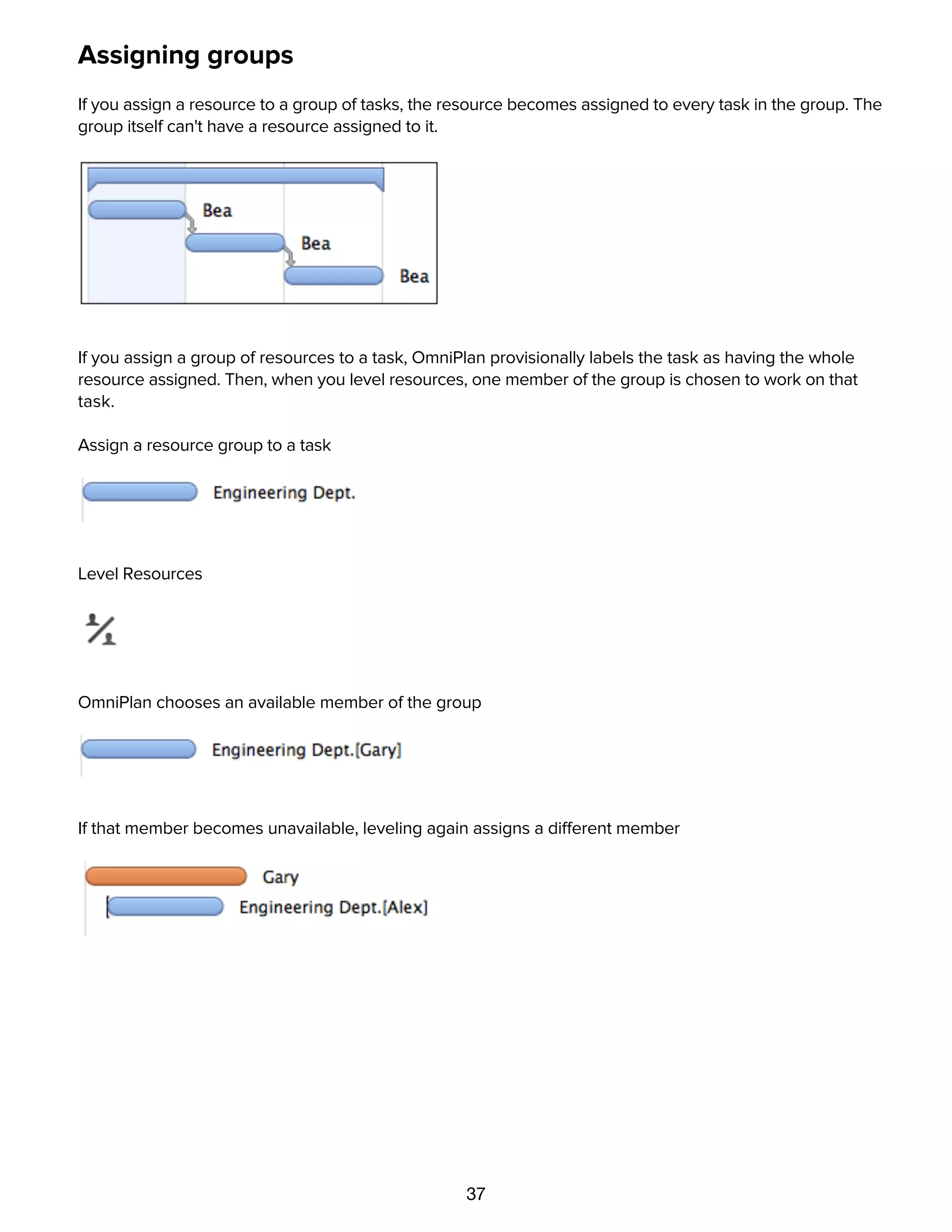 37
Assigning groups
If you assign a resource to a group of tasks, the resource becomes assigned to every task in the group. The
group itself can't have a resource assigned to it.
If you assign a group of resources to a task, OmniPlan provisionally labels the task as having the whole
resource assigned. Then, when you level resources, one member of the group is chosen to work on that
task.
Assign a resource group to a task
Level Resources
OmniPlan chooses an available member of the group
If that member becomes unavailable, leveling again assigns a different member
Using the calendar view to set up working hours
 