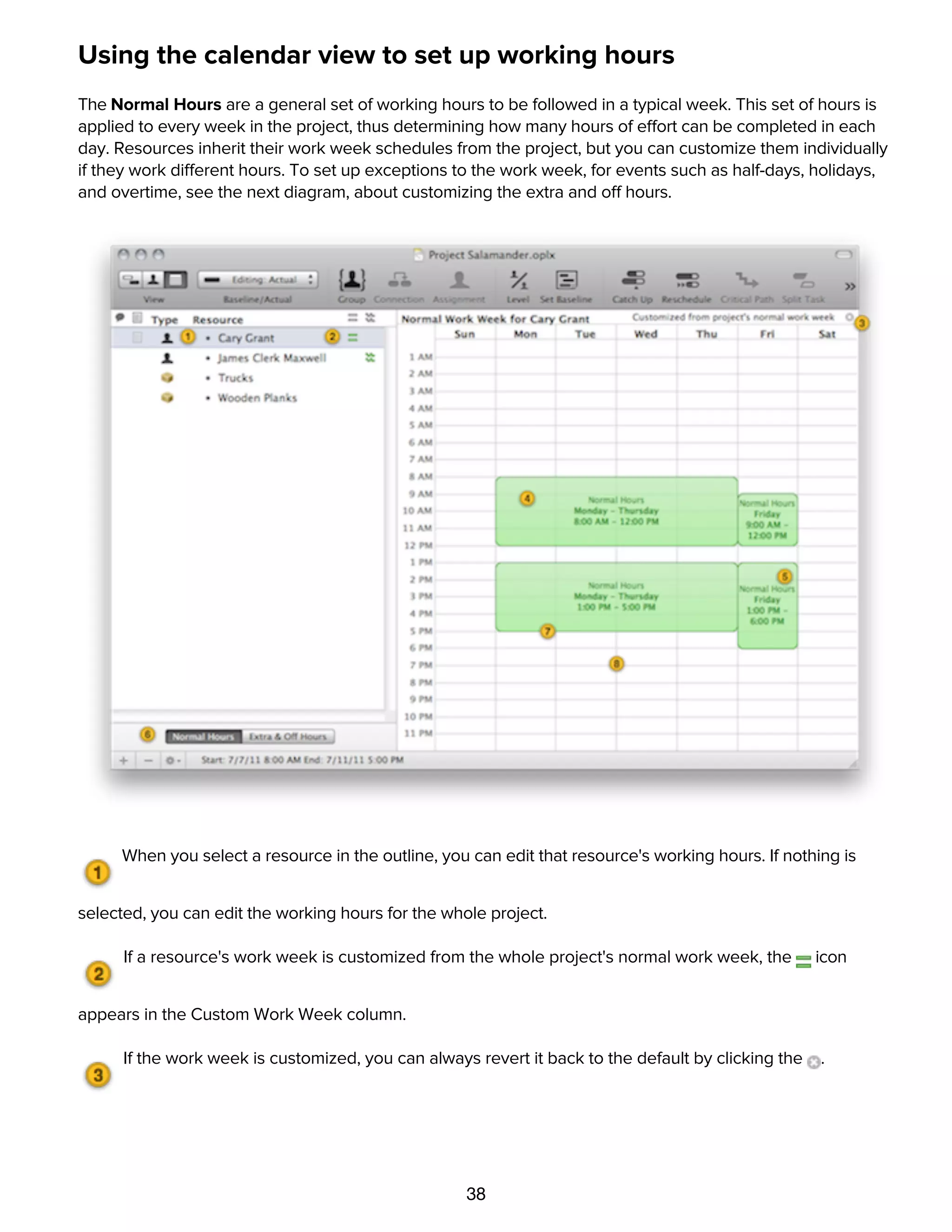 38
Using the calendar view to set up working hours
The Normal Hours are a general set of working hours to be followed in a typical week. This set of hours is
applied to every week in the project, thus determining how many hours of effort can be completed in each
day. Resources inherit their work week schedules from the project, but you can customize them individually
if they work different hours. To set up exceptions to the work week, for events such as half-days, holidays,
and overtime, see the next diagram, about customizing the extra and off hours.
When you select a resource in the outline, you can edit that resource's working hours. If nothing is
selected, you can edit the working hours for the whole project.
If a resource's work week is customized from the whole project's normal work week, the icon
appears in the Custom Work Week column.
If the work week is customized, you can always revert it back to the default by clicking the .
The green blocks represent blocks of working time. Drag to set a day and time range.
 