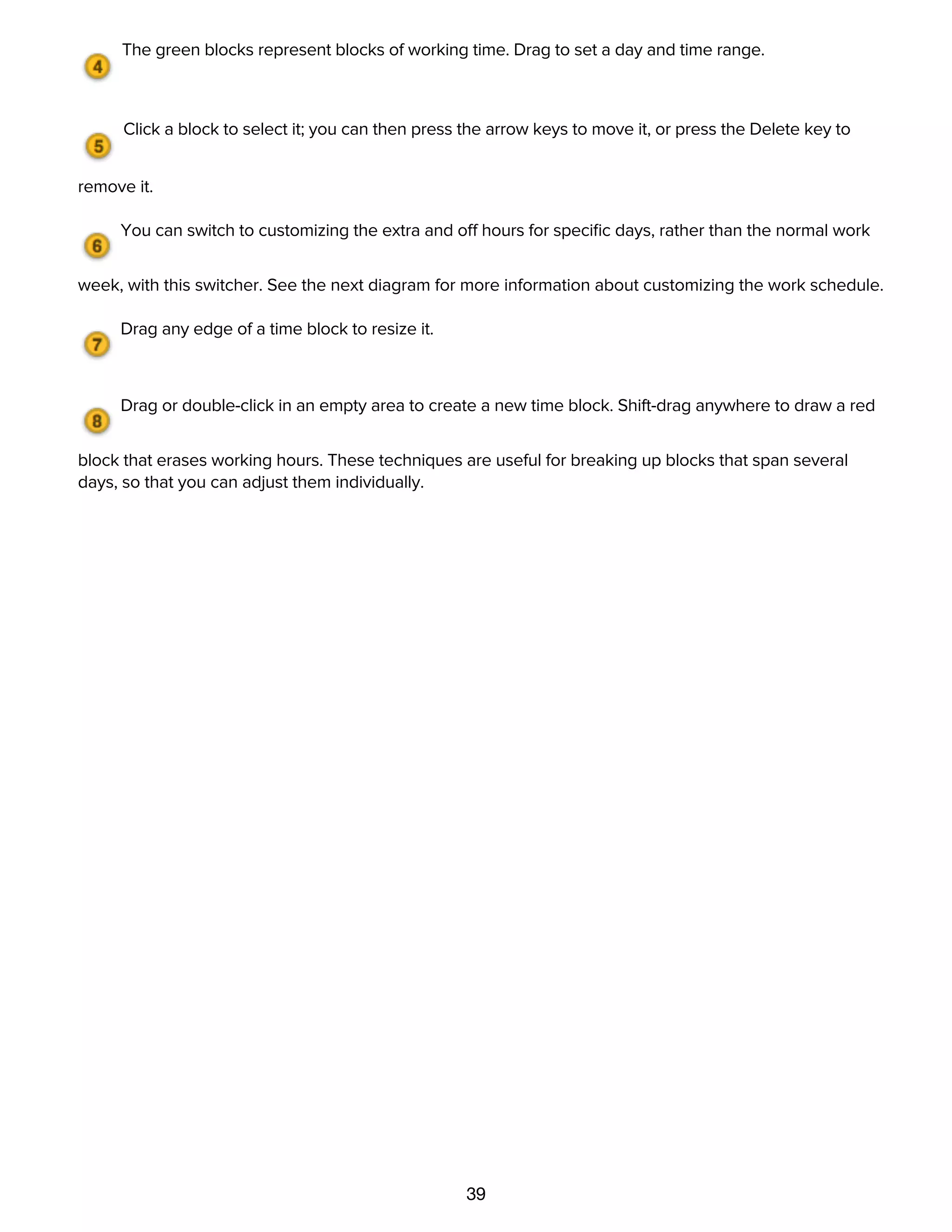 39
The green blocks represent blocks of working time. Drag to set a day and time range.
Click a block to select it; you can then press the arrow keys to move it, or press the Delete key to
remove it.
You can switch to customizing the extra and off hours for speciﬁc days, rather than the normal work
week, with this switcher. See the next diagram for more information about customizing the work schedule.
Drag any edge of a time block to resize it.
Drag or double-click in an empty area to create a new time block. Shift-drag anywhere to draw a red
block that erases working hours. These techniques are useful for breaking up blocks that span several
days, so that you can adjust them individually.
The Extra & Off Hours are a calendar of the working hours for speciﬁc days. You can set up holidays, half-
days, overtime, and other such exceptions to the normal work week. Just like the normal work week, there
is a work schedule for the whole project, which the resources follow, but you can also customize resources
individually.
 