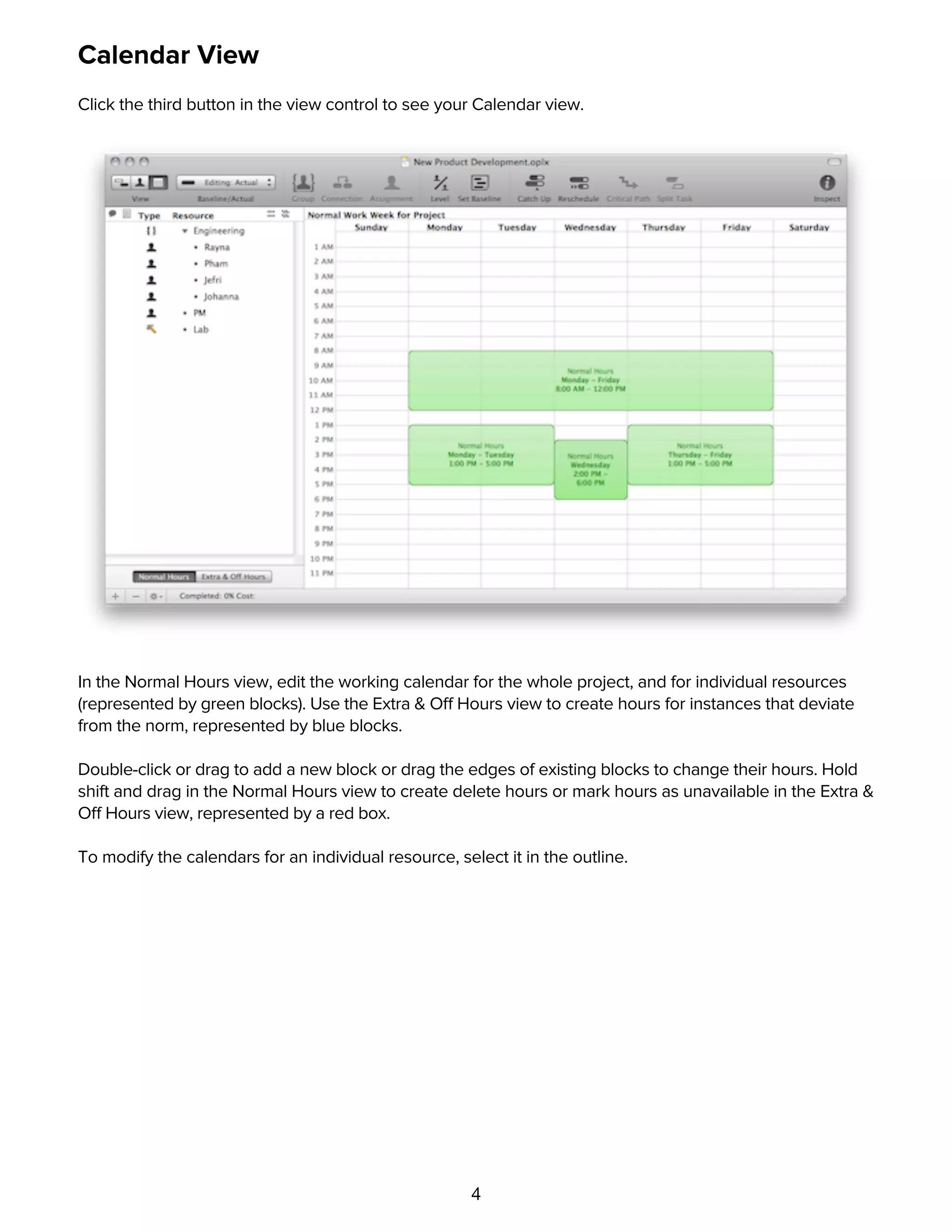 4
Calendar View
Click the third button in the view control to see your Calendar view.
In the Normal Hours view, edit the working calendar for the whole project, and for individual resources
(represented by green blocks). Use the Extra & Off Hours view to create hours for instances that deviate
from the norm, represented by blue blocks.
Double-click or drag to add a new block or drag the edges of existing blocks to change their hours. Hold
shift and drag in the Normal Hours view to create delete hours or mark hours as unavailable in the Extra &
Off Hours view, represented by a red box.
To modify the calendars for an individual resource, select it in the outline.
View Options
 