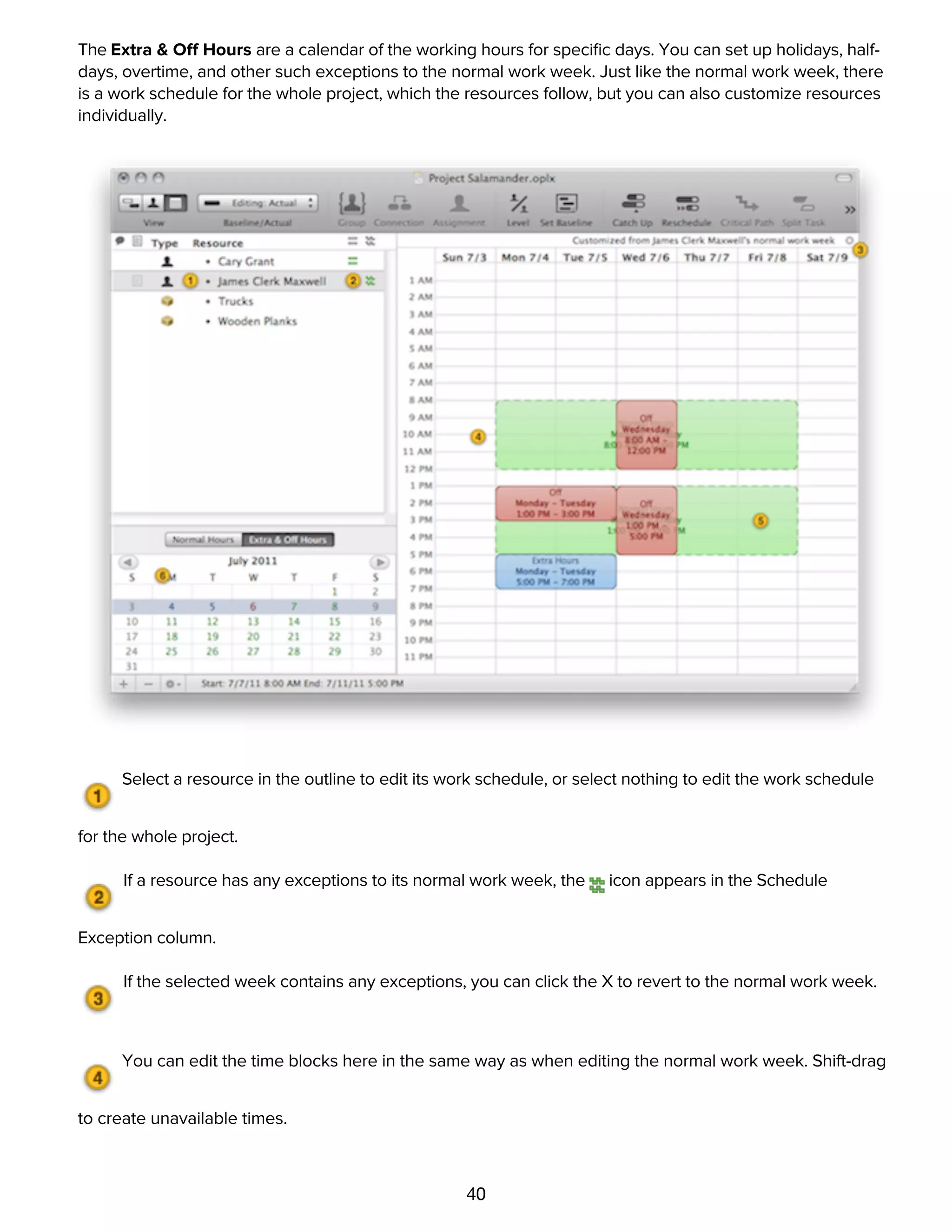 40
The Extra & Off Hours are a calendar of the working hours for speciﬁc days. You can set up holidays, half-
days, overtime, and other such exceptions to the normal work week. Just like the normal work week, there
is a work schedule for the whole project, which the resources follow, but you can also customize resources
individually.
Select a resource in the outline to edit its work schedule, or select nothing to edit the work schedule
for the whole project.
If a resource has any exceptions to its normal work week, the icon appears in the Schedule
Exception column.
If the selected week contains any exceptions, you can click the X to revert to the normal work week.
You can edit the time blocks here in the same way as when editing the normal work week. Shift-drag
to create unavailable times.
The normal work week appears with a green dotted border, so you can see how this week's
schedule differs.
 