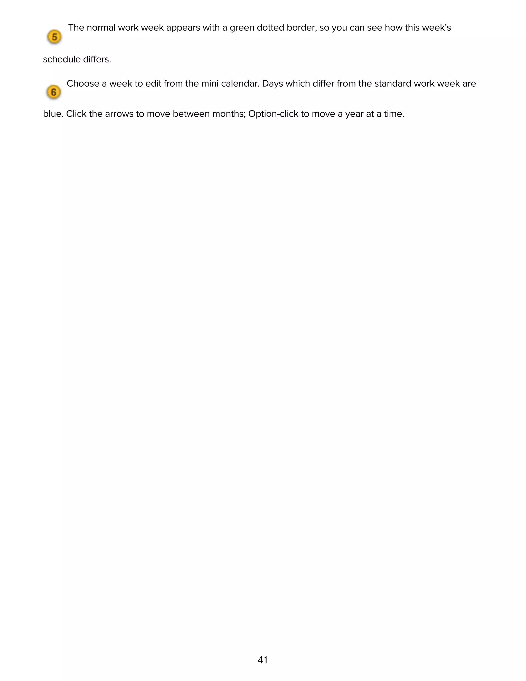 41
to create unavailable times.
The normal work week appears with a green dotted border, so you can see how this week's
schedule differs.
Choose a week to edit from the mini calendar. Days which differ from the standard work week are
blue. Click the arrows to move between months; Option-click to move a year at a time.
Customizing time and currency units with the Formats inspector
and Unit Conversions inspector
 