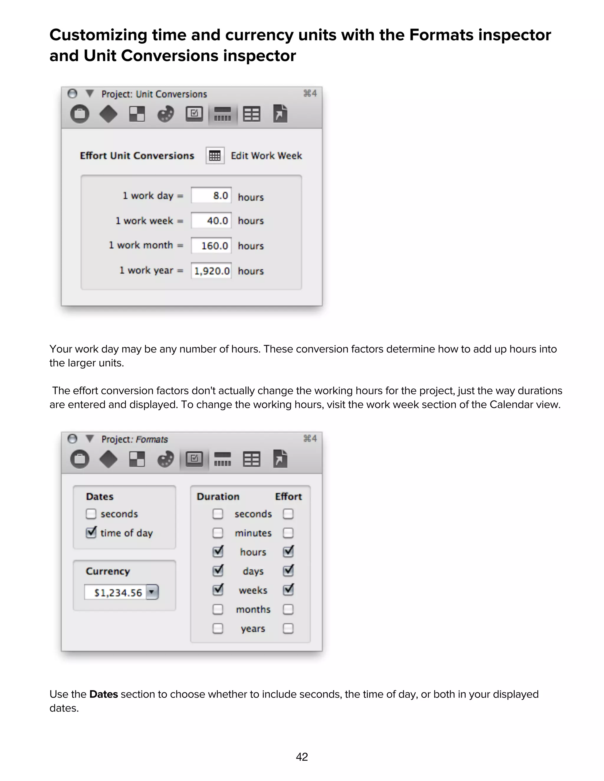 42
Customizing time and currency units with the Formats inspector
and Unit Conversions inspector
Your work day may be any number of hours. These conversion factors determine how to add up hours into
the larger units.
The effort conversion factors don't actually change the working hours for the project, just the way durations
are entered and displayed. To change the working hours, visit the work week section of the Calendar view.
Use the Dates section to choose whether to include seconds, the time of day, or both in your displayed
dates.
Choose a standard Currency format from the list, or just type the number 1234.56 in the format of your
choice.
 