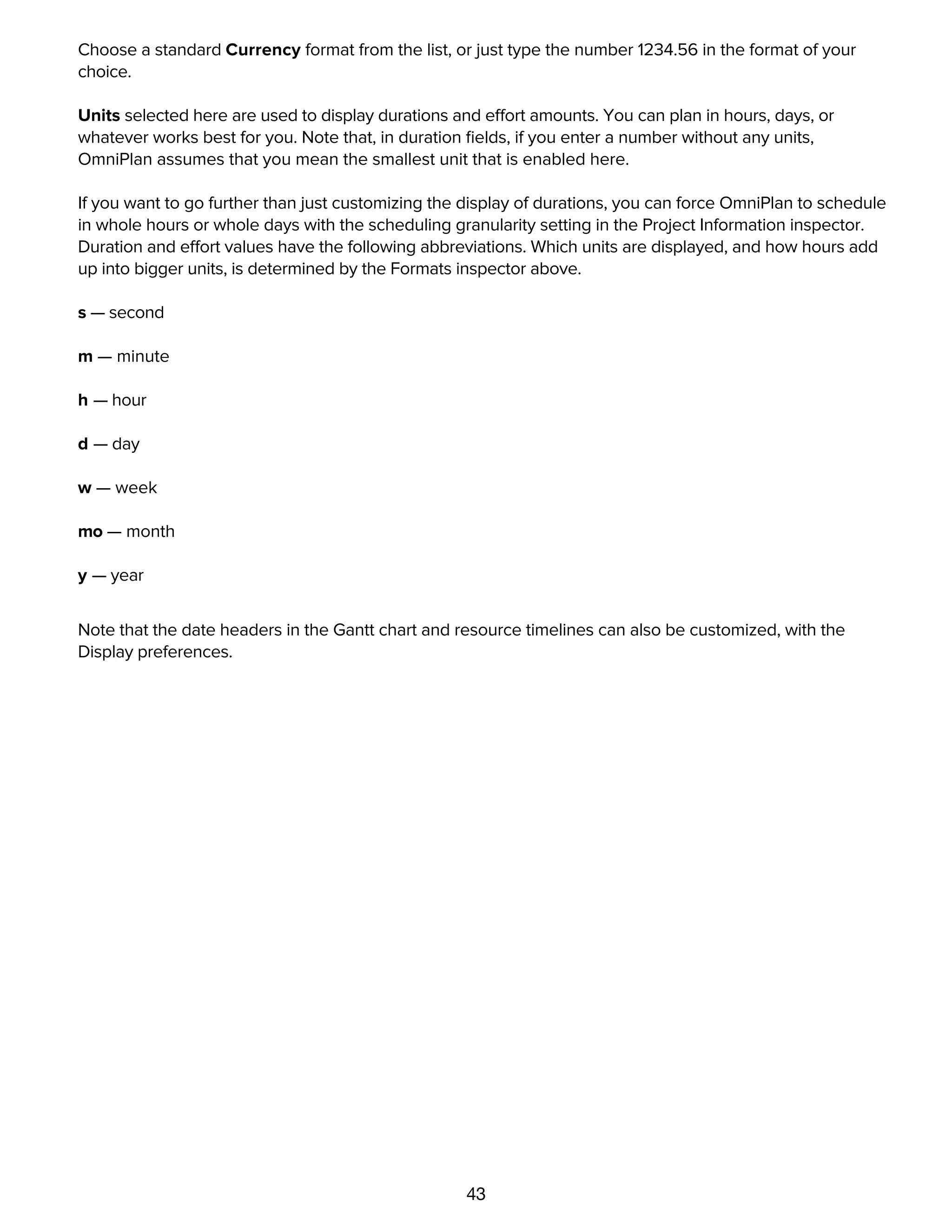 43
dates.
Choose a standard Currency format from the list, or just type the number 1234.56 in the format of your
choice.
Units selected here are used to display durations and effort amounts. You can plan in hours, days, or
whatever works best for you. Note that, in duration ﬁelds, if you enter a number without any units,
OmniPlan assumes that you mean the smallest unit that is enabled here.
If you want to go further than just customizing the display of durations, you can force OmniPlan to schedule
in whole hours or whole days with the scheduling granularity setting in the Project Information inspector.
Duration and effort values have the following abbreviations. Which units are displayed, and how hours add
up into bigger units, is determined by the Formats inspector above.
s — second
m — minute
h — hour
d — day
w — week
mo — month
y — year
Note that the date headers in the Gantt chart and resource timelines can also be customized, with the
Display preferences.
Rounded time values and scheduling granularity
 