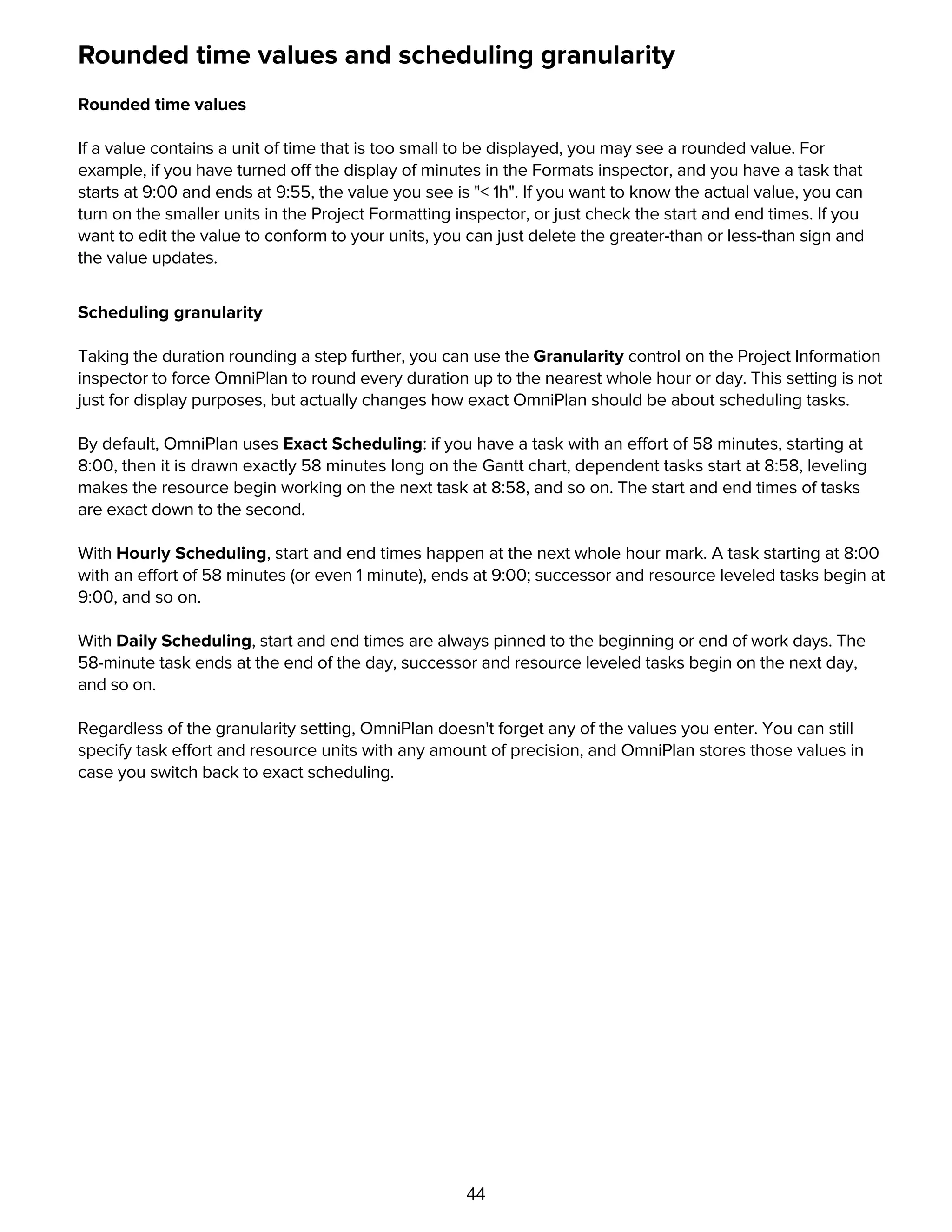 44
Rounded time values and scheduling granularity
Rounded time values
If a value contains a unit of time that is too small to be displayed, you may see a rounded value. For
example, if you have turned off the display of minutes in the Formats inspector, and you have a task that
starts at 9:00 and ends at 9:55, the value you see is "< 1h". If you want to know the actual value, you can
turn on the smaller units in the Project Formatting inspector, or just check the start and end times. If you
want to edit the value to conform to your units, you can just delete the greater-than or less-than sign and
the value updates.
Scheduling granularity
Taking the duration rounding a step further, you can use the Granularity control on the Project Information
inspector to force OmniPlan to round every duration up to the nearest whole hour or day. This setting is not
just for display purposes, but actually changes how exact OmniPlan should be about scheduling tasks.
By default, OmniPlan uses Exact Scheduling: if you have a task with an effort of 58 minutes, starting at
8:00, then it is drawn exactly 58 minutes long on the Gantt chart, dependent tasks start at 8:58, leveling
makes the resource begin working on the next task at 8:58, and so on. The start and end times of tasks
are exact down to the second.
With Hourly Scheduling, start and end times happen at the next whole hour mark. A task starting at 8:00
with an effort of 58 minutes (or even 1 minute), ends at 9:00; successor and resource leveled tasks begin at
9:00, and so on.
With Daily Scheduling, start and end times are always pinned to the beginning or end of work days. The
58-minute task ends at the end of the day, successor and resource leveled tasks begin on the next day,
and so on.
Regardless of the granularity setting, OmniPlan doesn't forget any of the values you enter. You can still
specify task effort and resource units with any amount of precision, and OmniPlan stores those values in
case you switch back to exact scheduling.
Duration versus effort
 